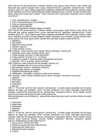 /223./ Өвчтөн 40 настай.эмэгтэй, 3 жилийн өмнөөс цээж гашуун оргих болсон, хоол залгих үед
өвчүүний ард хорсож өвддөг.Үзлэгт онцын өөрчлөлтгүй.Уян дурангийн шинжилгээгээр: Улаан
хоолойн доод 1/3-т, эргэн тойрон эдийг бүрэн хамарсан шалбархай болон шархтай, үрэвсэл, хаван
ихтэй, нарийсал үүсээгүй. Z шугам байрлал хэвийн. Ходоодны шүүс тунгалаг, антрум хэсгийн салст
өнгөц үрэвсэлтэй, дээд гэдэс хэвийн. Улаан хоолойн салст бүрхэвчийг хамгаалах хүчин зүйлийг
сонгоно уу?
1. Салс, бикарбонатын ялгарал
2. Салст бүрхэвчийн бүрэн бүтэн байдал
3. Салстын цусан хангамж
4. Биеийн хэвтээ байрлал
5. Хоол боловсруулах хөндийн дааврын ялгарал
/224./ Өвчтөн 40 настай.эмэгтэй, 3 жилийн өмнөөс цээж гашуун оргих болсон, хоол залгих үед
өвчүүний ард хорсож өвддөг.Үзлэгт онцын өөрчлөлтгүй.Уян дурангийн шинжилгээгээр: Улаан
хоолойн доод 1/3-т, эргэн тойрон эдийг бүрэн хамарсан шалбархай болон шархтай, үрэвсэл, хаван
ихтэй, нарийсал үүсээгүй. Z шугам байрлал хэвийн. Ходоодны шүүс тунгалаг, антрум хэсгийн салст
өнгөц үрэвсэлтэй, дээд гэдэс хэвийн. Дээрхи өвчтөнд ямар хүндрэл илэрч болох вэ?
1. Нарийсал
2. Цус алдалт
3. Барретын улаан хоолой
4. Сөргөөт ларингит
5. Улаан хоолойн цүлхэн
/225./ Ходоод - улаан хоолойн эмгэг сөргөөг батлах шалгуурыг сонгоно уу?
1. Ходоодны шүүс улаан хоолойд гулиган орох
2. Улаан хоолойн хүчиллэг 4.0-өөс бага болох
3. Улаан хоолойн хүчиллэг 7.0 – с их болох
4. Сөөргөө нэг удаад 5 минутаас удаан хугацаагаар үргэлжлэх
5. Хоногийн 12%-д хүчиллэг орчинтой болох
/226./ Барретын улаан хоолойг батлах шинжийг нэрлэнэ үү?
1. Олон давхраат хавтгай хучуур эдээр солигдох
2. Дан давхраат бортгон хучуураар солигдоно
3. Хучуур эдийн хөхлөгт үе зузаарах
4. Кардийн булчирхайнууд илэрнэ.
5. Нейтрофил, эозинофил, плазмоцит эсийн өтгөн нэвчдэс
/227./ Ходоод - улаан хоолойн сөргөөг эмчлэх “Алтан стандарт” эмчилгээг сонгоно уу?
1. Церукал
2. Ранитидин
3. Мотилиум
4. Омепразол
5. Вентер
/228./ Х. 18 настай, эрэгтэй. Цээж хорсоно, хооллосноос 2 цагийн дараа аюулхайд хүчтэй нухаж
өвдөнө, ар нуруу руу дамжина. Үзлэгт астеник галбиртай, хэл цэвэр, аюулхайд эмзэглэлтэй,
нугалуур эмзэглэлтэй хатуувтар.Рентген шинжилгээнд ходоодонд шингэн ихтэй, барийн шохой
саатна, дээд гэдэсний булцуу хэсгийн хэлбэр алдагдсан.
Өвчтөндходоодны хүчилялгаралтыг дарангуйлах зорилгоор хэрэглэдэг сонгомол үйлдэлтэйэмийг
сонгоно уу?
1. Ранитидин
2. Фамотидин
3. Омепразол
4. Алмагель
5. Маалокс
/229./ Х. 18 настай, эрэгтэй. Цээж хорсоно, хооллосноос 2 цагийн дараа аюулхайд хүчтэй нухаж
өвдөнө, ар нуруу руу дамжина. Үзлэгт астеник галбиртай, хэл цэвэр, аюулхайд эмзэглэлтэй,
нугалуур эмзэглэлтэй хатуувтар.Рентген шинжилгээнд ходоодонд шингэн ихтэй, барийн шохой
саатна, дээд гэдэсний булцуу хэсгийн хэлбэр алдагдсан. Өвчтөнд ходоодны шүүрэл
ихэссэн биомеханизм юутай холбоотой вэ?
1. Цусны бүлэг, HLA B5, B15, B35
2. Симпатик мэдрэлжилтийн нөлөө багасах
3. Парасимпатик нөлөө ихсэх
4. Helicobacter pylori халдвар
5. Стресс
 