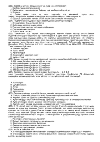 /230./ Ходоодны шүүсэн дэх давсны хүчил ямар эсээс ялгарах вэ?
1. Карбоангидраз эсэг агуулсан эс
2. Их бие хэсэгт ганц ганцаараа байрлах том, зөв биш хэлбэртэй эс
3. Хүрээ эс
4. Эсийн оройн хэсэг нь далд, шүүрлийн том мөхлөгтэй, хүрээ эсээс
хлорид ялгаралтын идэвхийг зохицуулдаг ходоодны их биед гол төлөв байрлах эс
5. Ёроолын булчирхайн төгсгөл хэсэгт орших салсын мөхлөг ихтэй залуу эс
/231./ 1 хүртэлх насны хүүхдийн гэдэс өвдөлт дараах шинжүүдээр илэрнэ.
1. Хүүхэд тайван биш, унтамхай болно
2. Хоёр хөлөө хооронд нь үрж уйлна
3. Гэдсэнд хуримтлагдсан хий гармагц тайвширна
4. Гэдсээр өвдлөө гэж заана
5. Уруугаа харж хэвтэнэ
/232./ Үйлчлүүлэгч Х.25 настай, эмэгтэй.Халуурна, хэвлийн баруун хэсгээр хүчтэй базалж
өвдөнө.Баасны дараа өвдөлтийн эрч буурна.Өдөрт 5-6 удаа, зарим үед цусархаг гүйлгэнэ.Өвчин
жилд хэд хэдэн удаа сэдэрдэг.Баасны нян судлалын шинжилгээгээр эмгэгтөрөгч нян илрээгүй.
Колоноскопийн шинжилгээнд: мухар, өгсөх гэдэсний хана хэсэг газрын улайлттай, олон тооны тууш
гүн шархлаа, эрүүл ба эмгэг салст бүрхүүл хосолсон зураглалтай. Лабораторийн шинжилгээнд:
Hemoglobin 85г/л, Erythrocyte 4.0*1012, Leucocyte 11*109, MCH=25 pg, MCV=110fl, СОЭ-35мм/ц.
Таны таамаглаж буй онош
A. Хоолны хордлого
B. Кроны өвчин
C. Архаг энтерит
D. Өвөрмөц бус шархлаат колит
E. Цусан суулга
/233./ Бүдүүн гэдэсний рентген шинжилгээний үед хэдэн грамм Барийн Сульфат хэрэглэх вэ?
A. 200 грамм Барийн сульфатыг 400 мл устай
B. 400 грамм Барийн сульфатыг 400 мл устай
C. 400 грамм Барийн сульфатыг 600 мл устай
D. 200 грамм Барийн сульфатыг 200 мл устай
E. 200 грамм Барийн сульфатыг 600 мл устай
/234./ Хялгасан судасны нэвчимхий чанарыг бууруулах, IL-1, IL-2, IL-8
зэрэг үрэвслийн медиатор (цитокин) ялгаралтыг саатуулах, Фосфолипаз А2 ферментийг
дарангуйлж харшил-үрэвслийн эсрэг үйлдэл үзүүлэх үйлдэлтэй эмийг сонгоно уу?.
A. Азатиоприн
B. Сульфасалазин
C. Хилак
D. Преднизолон
E. Метотрексат
/235./ Панкреатитийн үед илэрч буй Кулены шинжийг хэрхэн тодорхойлох вэ?
A. Тэмтрэхэд хэвлийн дээд хэсэгт нойр булчирхай дагуудаа булчин чангарна
B. Аюулхай орчим гол судасны цохилт мэдэгдэхгүй
C. Хүйс ба баруун сугыг холбосон ташуу шугамаар хүйснээс дээш 4-5 см газарт эмзэглэлтэй
D. Хүйс орчим арьс хөхөрч, цусархаг нэвчилт үүссэн харагдана
E. Хэвлийн хажуу ханаар арьс хөхөрч, цусархаг нэвчилт үүссэн харагдана
/236./ Х. 18 настай, эрэгтэй. Цээж хорсоно, хооллосноос 2 цагийн дараа аюулхайд хүчтэй нухаж
өвдөнө, ар нуруу руу дамжина. Үзлэгт астеник галбиртай, хэл цэвэр, аюулхайд эмзэглэлтэй,
нугалуур эмзэглэлтэй хатуувтар.Рентген шинжилгээнд ходоодонд шингэн ихтэй, барийн шохой
саатна, дээд гэдэсний булцуу хэсгийн хэлбэр алдагдсан.Үйлчлүүлэгчийн ходоодны гистологи
шинжилгээнд Helicobacter Pylori илэрчээ. Та Маастрихтийн III удирдамжийн дагуу хэрэглэж болох
эмийг сонгоно уу?
1. Ранитидин, кларитромицин, трихопол
2. Висмут, омепразол, тетрациклин, метронидазол
3. Фамотидин, амоксациллин, фурадонин
4. Омепразол, кларитромицин, амоксациллин
5. Омепразол, эритромицин, трихопол
/237./ Аль нь Х хам шинж вэ?
A. Стенокардийн өвдөлт илэрсэн боловч миокардын ишемийн шинж тэмдэг ЗЦБ-т илрээгүй
B. Стенокардийн өвдөлт илэрч, сийвэнд ферментийн идэвхжил ихэссэн боловч титэм судасны
рентген шинжилгээ хэвийн
 