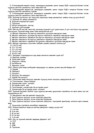 C. Стенокардийн өвдөлт илэрч, миокардын ишемийн шинж тэмдэг ЗЦБ-т илрээгүй боловч титэм
судасны рентген шинжилгээ эмгэг өөрчлөлттэй
D. Стенокардийн өвдөлттэй, миокардын ишемийн шинж тэмдэг ЗЦБ-т илэрсэн боловч титэм
судасны рентген шинжилгээ хэвийн
E. Стенокардийн өвдөлтгүй, миокардын ишемийн шинж тэмдэг ЗЦБ-т илрээгүй боловч титэм
судасны рентген шинжилгээ эмгэг өөрчлөлттэй
/238./ Зүрхний дутагдлыг эрт илрүүлэх зорилгоор ямар шинжилгээг хийвэл илүү үр дүнтэй вэ?
A. Зүрхний хэт авиан шинжилгээ
B. Зүрхний ачаалалтай сорил
C. Тропонин
D. Натри ялгаруулагч пептид
E. Зүрхний сцинтографи
/239./ Өвчтөн 29 настай, эмэгтэйг чагнахад зүрхний I цэгт диастолын, II цэгт систолын тод шуугиан
сонсогдоно. Зүрхний ямар гажиг байх магадлалтай вэ?
A. Митрал хавхлагын ба аортын хавхлагын дутагдал хавсарсан гажиг
B. Митрал хавхлагын дутагдал ба аортын хавхлагын нарийсал хавсарсан гажиг
C. Митрал хавхлагын нарийсал ба аортын хавхлагын дутагдал хавсарсан гажиг
D. Митрал хавхлагын ба аортын хавхлагын нарийсал хавсарсан гажиг
E. Митрал хавхлагын нарийсал ба уушгины хавхлагын дутагдал хавсарсан гажиг
/240./ Митрал хавхлагын нээлтийн талбайн хэвийн хэмжээг сонгоно уу?
A. 2.0-2.5 см2
B. 2.5- 3.0 см2
C. 3.5 -4.0 см2
D. 3.0-3.5 см2
E. 4.0-6.0 см2
/241./ Халдварт эндокардитын үед ямар эмчилгээ хамгийн чухал вэ?
A. Дархлаа дэмжих
B. Үрэвслийн эсрэг
C. Хордлого тайлах
D. Антибиотик
E. Харшлын эсрэг
/242./ Эмнэл зүйн ямар хэлбэрийн перикардит нь зөвхөн цочмог явцтай байдаг вэ?
A. Хуурай
B. Наалдаст
C. Шүүдэст
D. Шүүдэст ба наалдаст
E. Хуурай ба шүүдэст
/243./ Синкопийг ямар эмгэгээс хамгийн түрүүнд ялган оношлох шаардлагатай вэ?
A. Гипогликеми, комын байдал
B. Эпилепсийн уналт, коллапс
C. Истерийн уналт, шок
D. Гипогликеми, эпилепсийн ба истерийн уналт
E. Эпилепсийн ба истерийн уналт, коллапс
/244./ Зүрхний Дэлхийн Холбоо зүрх судасны өвчнөөс урьдчилан сэргийлэх гол арга замыг юу гэж
тодорхойлсон вэ?
A. Амьдралын зөв хэв маягийг хэвшүүлэх
B. Зүрх судасны эрсдэлт хүчин зүйлсийг илрүүлэх
C. Зүрх судасны эрсдэлт хүчин зүйлсийг бууруулах
D. Зүрх судасны эрсдэлт хүчин зүйлсийг илрүүлэн, тэдгээрийг арилгахад чиглэсэн арга хэмжээ
авах
E. Урьдчилан сэргийлэх хөтөлбөрт хамрагдах
/245./ Атеросклерозын ямар үе шатанд физрозон товруу үүсдэг вэ?
A. I үе шат
B. II үе шат
C. III үе шат
D. IV үе шат
E. V үе шат
/246./ Аль нь зүрхний хамгийн өвөрмөц фермент вэ?
A. ГОТ
B. ЛДГ
C. КФК
D. Тропонин
 
