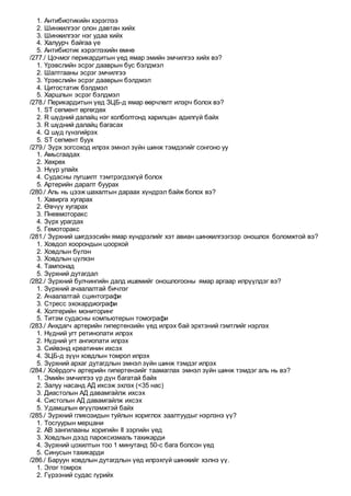 1. Антибиотикийн хэрэглээ
2. Шинжилгээг олон давтан хийх
3. Шинжилгээг нэг удаа хийх
4. Халуурч байгаа үе
5. Антибиотик хэрэглэхийн өмнө
/277./ Цочмог перикардитын үед ямар эмийн эмчилгээ хийх вэ?
1. Үрэвслийн эсрэг дааврын бус бэлдмэл
2. Шалтгааны эсрэг эмчилгээ
3. Үрэвслийн эсрэг дааврын бэлдмэл
4. Цитостатик бэлдмэл
5. Харшлын эсрэг бэлдмэл
/278./ Перикардитын үед ЗЦБ-д ямар өөрчлөлт илэрч болох вэ?
1. ST сегмент өргөгдөх
2. R шүдний далайц нэг холболтонд харилцан адилгүй байх
3. R шүдний далайц багасах
4. Q шүд гүнзгийрэх
5. ST сегмент буух
/279./ Зүрх зогсоход илрэх эмнэл зүйн шинж тэмдэгийг сонгоно уу
1. Амьсгаадах
2. Хөхрөх
3. Нүүр улайх
4. Судасны лугшилт тэмтрэгдэхгүй болох
5. Артерийн даралт буурах
/280./ Аль нь цээж шахалтын дараах хүндрэл байж болох вэ?
1. Хавирга хугарах
2. Өвчүү хугарах
3. Пневмоторакс
4. Зүрх урагдах
5. Гемоторакс
/281./ Зүрхний шигдээсийн ямар хүндрэлийг хэт авиан шинжилгээгээр оношлох боломжтой вэ?
1. Ховдол хоорондын цоорхой
2. Ховдлын бүлэн
3. Ховдлын цүлхэн
4. Тампонад
5. Зүрхний дутагдал
/282./ Зүрхний булчингийн далд ишемийг оношлогооны ямар аргаар илрүүлдэг вэ?
1. Зүрхний ачаалалтай бичлэг
2. Ачаалалтай сцинтографи
3. Стресс эхокардиографи
4. Холтерийн мониторинг
5. Титэм судасны компьютерын томографи
/283./ Анхдагч артерийн гипертензийн үед илрэх бай эрхтэний гэмтлийг нэрлэх
1. Нүдний угт ретинопати илрэх
2. Нүдний угт ангиопати илрэх
3. Сийвэнд креатинин ихсэх
4. ЗЦБ-д зүүн ховдлын томрол илрэх
5. Зүрхний архаг дутагдлын эмнэл зүйн шинж тэмдэг илрэх
/284./ Хоёрдогч артерийн гипертензийг таамаглах эмнэл зүйн шинж тэмдэг аль нь вэ?
1. Эмийн эмчилгээ үр дүн багатай байх
2. Залуу насанд АД ихсэж эхлэх (<35 нас)
3. Диастолын АД давамгайлж ихсэх
4. Систолын АД давамгайлж ихсэх
5. Удамшлын өгүүлэмжтэй байх
/285./ Зүрхний гликозидын туйлын хориглох заалтуудыг нэрлэнэ үү?
1. Тосгуурын мерцани
2. АВ зангилааны хоригийн II зэргийн үед
3. Ховдлын дээд пароксизмаль тахикарди
4. Зүрхний цохилтын тоо 1 минутанд 50-с бага болсон үед
5. Синусын тахикарди
/286./ Баруун ховдлын дутагдлын үед илрэхгүй шинжийг хэлнэ үү.
1. Элэг томрох
2. Гүрээний судас гүрийх
 