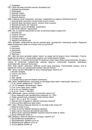 5. Тахикарди
/297./ ЗЦБ-ээр ямар эмгэгийг оношлох боломжгүй вэ?
1. Зүрхний хэм алдагдал
2. Эндокардит
3. Зүрхний томрол
4. Зүрхний дутагдал
5. Зүрхний шигдээс
/298./ Сийвэнд натри ялгаруулагч пептидыг тодорхойлох нь ямар ач холбогдолтой вэ?
1. Зүрхний архаг дутагдлын эмчилгээний үр дүнг үнэлэх
2. Зүрхний архаг дутагдлыг уушгин зүрхээс ялган оношлох
3. Зүрхний дутагдлыг эрт илрүүлэх
4. Миокардын цусан хангамжийг тодорхойлох
5. Өвчтөний тавиланг тодорхойлох
/299./ Аль нь зүрхний шигдээсийн цочмог үе шатанд илэрдэг хүндрэл вэ?
1. Зүрхний шок
2. Уушигны зогсонги
3. Уушигны хаван
4. Тосгуурын мерцани
5. Ховдлын экстрасистоли
/300./ Артерийн гипертензитэй өвчтөн зүрхний архаг дутагдалтай тохиолдолд даралт бууруулах
эмийн бэлдмэлээс алийг нь сонговол илүү үр дүнтэй вэ?
1. Атенолол
2. Каптоприл
3. Амлодипин
4. Гипотиазид
5. Празоцин
/301./ Дан систолын артерийн даралт ихдэлт нь өндөр настай хүмүүст илүү тохиолддог. Учир нь
өндөр настай хүмүүст том артерийн судасны уян чанар буурсан байдаг.
/302./ Атенолол нь зүрхний булчингийн β1 рецепторт хориг тавих үйлдэлтэйантиангиналь бэлдмэл,
тэрээр β1 рецепторт нөлөөлснөөр зүрхний минутын эзлэхүүнийг бууруулж, миокардын
хүчилтөрөгчийн хэрэгцээг багасгадаг.
/303./ Хоёр хавтаст хавхлагын гажигтай хүнийг харж ажиглахад “Faciesmitralis” илэрдэг. Энэ нь
нарийссан нүхээр цус шахагдахдаа хуйларч орсноос болдог.
/304./ Захын цусанд нейтрофил эс ихсэх тохиолдлуудыг нэрлэнэ үү?
1. Нянгийн халдвар
2. Гэмтэл, мэс засал
3. Үрэвсэл
4. Хорт хавдар
5. Стеройд эмүүд хэрэглэж байгаа тохиолдолд
/305./ Архаг лимфолейкозын эмнэлзүйн үе шатуудад илрэх шинж тэмдгүүдийг нэрлэнэ үү ?
1. О үе: туйлын лимфоцитоз > 15x109 л
2. I үе: О+лимфийн зангилаанууд томрох
3. II үе: I+элэг юмуу дэлүү томрох
4. III үе: II+ цус багадалт илрэх
5. IV үе: III + ялтас < 100x109 л
/306./ Миеломийн үндсэн шалгуур үзүүлэлтийг нэрлэнэ үү?
1. Ясны чөмөгний эсийн шинжилгээнд плазмоцит эс > 20%
2. Эдийн шинжилгээнд плазмоцит эсийн нэвчдэс илрэх
3. Ig G > 35 г/ л, Ig A> 20 г/ л илрэх
4. Хавтгай хэмт яснуудад яс хайлсан голомтууд илрэхгүй
5. Шээсээд Бенс-Джонсын уураг илрэх
/307./ Хаул- Жоллын биенцэр агуулсан эс гэж ямар эсийг хэлдэг вэ?
1. Бөөмтэй улаан эсүүд
2. Улаан эс дотор төмрийн мөхлөгүүд харагдах
3. Захын цусны түрхцэнд эритробластууд илрэх
4. Захын цусны түрхцэнд бөөмийн үлдэгдэл агуулсан улаан эс илрэх
5. Дусал хэлбэрийн улаан эс
/308./ Хоёрдогч гемостаз явагдах үе шатуудыг нэрлэнэ үү?
1. Протромбиназа идэвхижих үе
2. Протромбинаас тромбин үүсэх үе
3. Фибриногенээс фибрин үүсэх үе
4. Үүссэн фибрин бэхжих үе
 