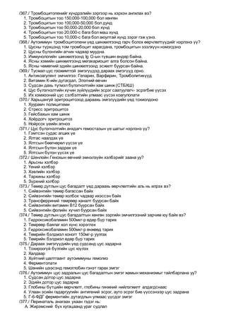 /367./ Тромбоцитопенийг хүндрэлийн зэргээр нь хэрхэн ангилах вэ?
1. Тромбоцитын тоо 150,000-100,000 бол хөнгөн
2. Тромбоцитын тоо 100,000-50,000 бол дунд
3. Тромбоцитын тоо 50,000-20,000 бол хүнд
4. Тромбоцитын тоо 20,000-с бага бол маш хүнд
5. Тромбоцитын тоо 10,000-с бага бол аюултай хүнд зэрэг гэж үзнэ.
/368./ Аутоиммун тромбоцитопени үед шинжилгээнд гарч болох өөрчлөлтүүдийг нэрлэнэ үү?
1. Цусны түрхцэнд том тромбоцит харагдана, тромбоцитын эзэлхүүн нэмэгдэнэ
2. Цусны бүлэнгийн агчих чадвар муудна.
3. Иммунологийн шинжилгээнд Ig G-ын түвшин өндөр байна.
4. Ясны хэмийн шинжилгээнд мегакариоцит алга болсон байна.
5. Ясны чөмөгний эдийн шинжилгээнд эсжилт буурсан байна.
/369./ Тусмал цус гоожимтгой эмгэгүүдэд дараах эмгэгүүд орно.
1. Антикоагулянт эмчилгээ: Гепарин, Варфарин, Тромболитикүүд
2. Витамин К-ийн дутагдал, Элэгний өвчин
3. Судсан дахь түгмэл бүлэгнэлтийн хам шинж (СТБХШ)
4. Цус бүлэгнэлтийн хүчин зүйлүүдийн эсрэг саатуулагч- эсрэгбие үүсэх
5. Их хэмжээний цус сэлбэлтийн улмаас үүсэх коагулопати
/370./ Харьцангуй эритроцитозод дараахь эмгэгүүдийн үед тохиолдоно
1. Хуурамч полицитеми
2. Стресс эритроцитоз
3. Гейсбахын хам шинж
4. Хоёрдогч эритроцитоз
5. Нойрсох үеийн апноэ
/371./ Цус бүлэгнэлтийн анхдагч гемостазын үе шатыг нэрлэнэ үү?
1. Гэмтсэн судас агших үе
2. Ялтас наалдах үе
3. Ялтсын бөөгнөрөл үүсэх үе
4. Ялтсын бүлэн задрах үе
5. Ялтсын бүлэн үүсэх үе
/372./ Шенлойн Генохын өвчний эмнэлзүйн хэлбэрийг заана уу?
1. Арьсны хэлбэр
2. Үений хэлбэр
3. Хэвлийн хэлбэр
4. Тархины хэлбэр
5. Зүрхний хэлбэр
/373./ Төмөр дутлын цус багадалт үед дараахь өөрчлөлтийн аль нь илрэх вэ?
1. Сийвэнгийн төмөр багассан байх
2. Сийвэнгийн төмөр холбох чадвар ихэссэн байх
3. Трансферриний төмрөөр ханалт буурсан байх
4. Сийвэнгийн витамин В12 буурсан байх
5. Сийвэнгийн фолийн хүчил буурсан байх
/374./ Төмөр дутлын цус багадалтын хөнгөн зэргийн эмчилгээний зарчим юу байх вэ?
1. Гидроксикобаламин 500мкг-р өдөр бүр тарих
2. Төмрөөр баялаг хол хүнс хэрэглэх
3. Гидроксикобаламин 500мкг-р өнжөөд тарих
4. Төмрийн бэлдмэл хоногт 150мг-р уулгах
5. Төмрийн бэлдмэл өдөр бүр тарих
/375./ Дараах эмгэгүүдийн үед судсанд цус задарна
1. Тохироогүй бүлгийн цус юүлэх
2. Халдвар
3. Хүйтний шалтгаант аутоиммуны гемолиз
4. Ферментопати
5. Шөнийн шээсэнд гемоглобин гэнэт гарах эмгэг
/376./ Аутоиммун цус задралын цус багадалтын эмгэг жамын механизмыг тайлбарлана уу?
1. Судсан дотор цус задарна
2. Эдийн дотор цус задарна
3. Глобины бүтцийн өөрчлөлт, глобины гинжний нийлэгжилт алдагдснаас
4. Улаан эсийн гадаргуугийн антигений эсрэг, ауто эсрэг бие үүссэнээр цус задрана
5. Г-6-ФДГ ферментийн дутагдлын улмаас үүсдэг эмгэг
/377./ Перинаталь анагаах ухаан гэдэг нь:
A. Жирэмсний бүх хугацаанд ураг судлал
 