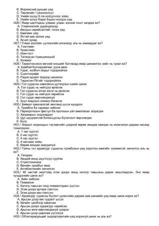 B. Жирэмсний дунших үед
C. Төрлөгийн I үеэхлэнгүүт
D. Умайн хүзүү 6 см нээгдснээс хойш
E. Умайн хүзүү бараг бүрэн нээгдэх үед
/426./ Ямар шалтгааны улмаас улаан хоолой гэнэт хагарах вэ?
A. Улаанхоолой дурандахүед
B. Амсрын нарийсалтийг тэлэх үед
C. Бөөлжих үед
D. Ястай мах залгих үед
E. Хүчил уухад
/427./ Улаан хоолойн цүлхэнгийн ангилалд аль нь хамаардаг вэ?
A. Гэмтлийн
B. Үрэвслийн
C. Нэвчтэст
D. Татагдсан /тракционный/
E. Холимог
/428./ Тиреотоксикоз өвчний оношийг батлахад ямар шинжилгээ хийх нь чухал вэ?
A. Бамбай булчирхайгаас дээж авах
B. Уураг, холбогч йодыг тодорхойлох
C. Сцинтиграфи
D. Радио идэвхт йодоор шинжлэх
E. Тироксин-П4-ийг тодорхойлох
/429./ Гол судасны хавхлагын дутагдлын үеийн шинж:
A. Гол судас нь нийтдээ өргөснө
B. Гол судасны өгсөх хэсэг нь өргөснө
C. Гол судас нь нийтдээ нарийсна
D. Гол судас өөрчлөгдөхгүй
E. Зүүн ховдлын хэмжээ багасна
/430./ Хиймэл хавхлагатай өвчтөнд үүсэх хүндрэл
A. Тромбоз ба тархмал эмболи
B. Парапротезын фистул ба протезын үйл ажиллагаа алдагдах
C. Халдварын эндокардит
D. Цус шүүрэмтгий болох/цусны бүлэгнэлт өөрчлөгдөх
E. Бүгд
/431./ Ховдол хоорондын таславчийн цоорхой өөрөө аяндаа хаагдах нь ихэвчилэн дараах насанд
тохиолдоно.
A. 1 нас хүртэл
B. 2 нас хүртэл
C. 4 нас хүртэл
D. 4 наснаас хойш
E. Өөрөө аяндаа хаагдахгүй
/432./ Гуяны гүн хураагуур судасны тромбозын үед хэрэглэх хамгийн зохимжтой эмчилгээ аль нь
вэ?
A. Гепарин
B. Хөндий венд шүүлтүүр суулгах
C. Стрептокиназа
D. Венийн тромбыг авах
E. Антибиотикийн эмчилгээ
/433./ 48 настай эмэгтэйд эгэм доорх венд катетр тавьсаны дараа амьсгаадсан. Энэ ямар
хүндрэлийн шинж вэ?
A. Хийн эмболи
B. Пневмони
C. Катетр тавьсан талд пневмоторакс үүссэн
D. Эгэм доорх артери гэмтсэн
E. Эгэм доорх вен гэмтсэн
/434./ Хураагуур судасны бүлэнт үрэвслийн дараах хам шинжийн үед ямар шинж илрэх вэ?
A. Арьсан дээр хөх тууралт үүсэх
B. Хөлийн шилбээр хавагнах
C. Арьсан доорх хураагуур нарийсах
D. Арьсны өнгө өөрчлөгдөхгүй цоорох
E. Арьсан дээр шархлаа үүсэхгүй
/435./ Облитерирующий эндоартеритийн үед илрэхгүй шинж нь аль вэ?
 
