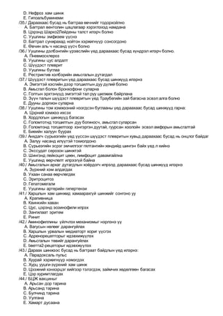 D. Нефроз хам шинж
E. Гипоальбуминеми
/35./ Дараахаас бусад нь багтраа өвчнийг тодорхойлно
A. Багтрал вентолин цацлагаар хэрэглэхэд намдана
B. Цэрэнд Шарко2Лейдены талст илэрч болно
C. Уушгины эмфизем үүснэ
D. Багтрал сунжрахад нойтон хэржигнүүр сонсогдоно
E. Өвчин аль ч насанд үүсч болно
/36./ Уушгины дэлбэнгийн үрэвслийн үед дараахаас бусад хүндрэл илэрч болно.
A. Пневмосклероз
B. Уушгины цус алдалт
C. Шүүдэст плеврит
D. Уушгины буглаа
E. Рестриктив хэлбэрийн амьсгалын дутагдал
/37./ Шүүдэст плевритын үед дараахаас бусад шинжүүд илэрнэ
A. Эмгэгтэй хэсгийн дээр тогшилтын дуу дүлий болно
B. Амьсгал болон бронхофони суларна
C. Голтын эрхтэнүүд эмгэгтэй тал руу шилжиж байрлана
D. Зүүн талын шүүдэст плевритын үед Траубегийн зай багасна эсвэл алга болно
E. Дууны доргион суларна
/38./ Уушгины том хэмжээний нээгдсэн буглааны үед дараахаас бусад шинжүүд гарна:
A. Цэрний хэмжээ ихсэх
B. Хордлогын шинжүүд багасах
C. Голомтотнд тогшилтын дуу богиносч, амьсгал суларсан
D. Голомтонд тогшилтоор хэнгэргэн дуутай, гуурсан хоолойн эсвэл амфорын амьсгалтай
E. Биеийн халуун буурах
/39./ Анхдагч сүрьеэгийн үед үүссэн шүүдэст плевритын хувьд дараахаас бусад нь онцлог байдаг
A. Залуу насанд илүүтэй тохиолдоно
B. Сүрьеэгийн эсрэг эмчилгээг гялтангийн хөндийд шингэн байх үед л хийнэ
C. Экссудат серозон шинжтэй
D. Шингэнд лейкоцит цөөн, лимфоцит давамгайлна
E. Уушгинд өөрчлөлт илрээгүй байна
/40./ Амьсгалын архаг дутагдлын хоёрдогч илрэлд дараахаас бусад шинжүүд илэрнэ
A. Зүрхний хэм алдагдах
B. Ухаан санаа өөрчлөгдөх
C. Эритроцитоз
D. Гепатомегали
E. Уушгины артерийн гипертензи
/41./ Харшлын хам шинжид хамаарахгүй шинжийг сонгоно уу
A. Крапивница
B. Квинкийн хаван
C. Цус, цэрэнд эозинофили илрэх
D. Зангилаат эритем
E. Ринит
/42./ Аминофиллины үйлчлэх механизмыг нэрлэнэ үү
A. Вагусын нөлөөг дарангуйлах
B. Харшлын урвалын медиаторт хориг үүсгэх
C. Адренорецепторыг идэвхижүүлэх
D. Амьсгалын төвийг дарангуйлах
E. bветта2-рецеторыг идэвхжүүлэх
/43./ Дараах шинжээс бусад нь багтраат байдлын үед илэрнэ:
A. Парадоксаль пульс
B. Хуурай хэржигнүүр нэмэгдэх
C. Хурц уушги-зүрхний хам шинж
D. Цээжний хэнхэрцэг хийгээр тэлэгдэж, займчих хөдөлгөөн багасах
E. Цэр хуримтлагдах
/44./ БЦЖ вакциныг
A. Арьсан дор тарина
B. Арьсанд тарина
C. Булчинд тарина
D. Уулгана
E. Хамарт дусаана
 