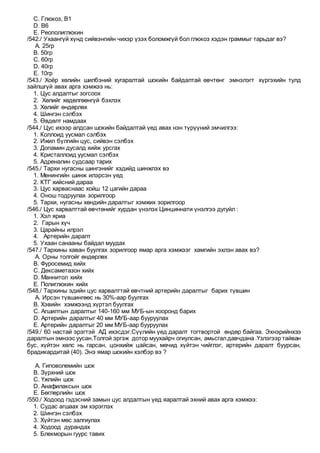 C. Глюкоз, В1
D. В6
E. Реополиглюкин
/542./ Ухаангүй хүнд сийвэнгийн чихэр үзэх боломжгүй бол глюкоз хэдэн граммыг тарьдаг вэ?
A. 25гр
B. 50гр
C. 60гр
D. 40гр
E. 10гр
/543./ Хоёр хөлийн шилбэний хугаралтай шокийн байдалтай өвчтөнг эмнэлэгт хүргэхийн тулд
зайлшгүй авах арга хэмжээ нь:
1. Цус алдалтыг зогсоох
2. Хөлийг хөдөлгөөнгүй бэхлэх
3. Хөлийг өндөрлөх
4. Шингэн сэлбэх
5. Өвдөлт намдаах
/544./ Цус ихээр алдсан шокийн байдалтай үед авах нэн түрүүний эмчилгээ:
1. Коллоид уусмал сэлбэх
2. Ижил бүлгийн цус, сийвэн сэлбэх
3. Допамин дусалд хийж урсгах
4. Кристаллоид уусмал сэлбэх
5. Адреналин судсаар тарих
/545./ Тархи нугасны шингэнийг хэдийд шинжлэх вэ
1. Менингийн шинж илэрсэн үед
2. КТГ хийсний дараа
3. Цус харваснаас хойш 12 цагийн дараа
4. Онош тодруулах зорилгоор
5. Тархи, нугасны хөндийн даралтыг хэмжих зорилгоор
/546./ Цус харвалттай өвчтөнийг хурдан үнэлэх Цинциннати үнэлгээ дугуйл :
1. Хэл яриа
2. Гарын хүч
3. Царайны илрэл
4. Артерийн даралт
5. Ухаан санааны байдал муудах
/547./ Тархины хаван буулгах зорилгоор ямар арга хэмжээг хамгийн эхлэн авах вэ?
A. Орны толгойг өндөрлөх
B. Фуросемид хийх
C. Дексаметазон хийх
D. Маннитол хийх
E. Полиглюкин хийх
/548./ Тархины эдийн цус харвалттай өвчтний артерийн даралтыг барих түвшин
A. Ирсэн түвшингөөс нь 30%-аар буулгах
B. Хэвийн хэмжээнд хүртэл буулгах
C. Агшилтын даралтыг 140-160 мм МУБ-ын хооронд барих
D. Артерийн даралтыг 40 мм МУБ-аар бууруулах
E. Артерийн даралтыг 20 мм МУБ-аар бууруулах
/549./ 60 настай эрэгтэй АД ихэсдэг.Сүүлийн үед даралт тогтвортой өндөр байгаа. Эхнэрийнхээ
даралтын эмнээс уусан.Толгой эргэж дотор муухайрч огиулсан, амьсгалдавчдана .Үзлэгээр тайван
бус, хүйтэн хөлс нь гарсан, цонхийж цайсан, мөчид хүйтэн чийглэг, артерийн даралт буурсан,
брадикардитай (40). Энэ ямар шокийн хэлбэр вэ ?
A. Гиповолемийн шок
B. Зүрхний шок
C. Үжлийн шок
D. Анафилаксын шок
E. Бөглөрлийн шок
/550./ Ходоод гэдэсний замын цус алдалтын үед яаралтай эхний авах арга хэмжээ:
1. Судас агшаах эм хэрэглэх
2. Шингэн сэлбэх
3. Хүйтэн мөс залгиулах
4. Ходоод дурандах
5. Блекморын гуурс тавих
 