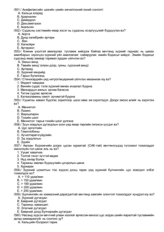 /551./ Анафилаксийн шокийн үеийн эмчилгээний эхний сонголт:
A. Кальци хлорид
B. Адерналин
C. Димедрол
D. Дексаметазон
E. Анальгин
/552./ Судасны системийн ямар хэсэг нь судасны эсэргүүцлийг бүрдүүлэх вэ?
A. Аорта
B. Дунд калибрийн артери
C. Вен
D. Капиляри
E. Артериол
/553./ Клиник үхэлтэй амилуулах тусламж хийгдэж байгаа өвчтөнд зүрхийг гаднаас нь шахах
ажилбарын зэрэгцээ зүрхний үйл ажиллагааг сайжруулах эмийн бодисыг хийдэг. Эмийн бодисыг
судсанд ямар замаар таривал хурдан үйлчлэх вэ?
A. Захын венд
B. Төвийн венд эгмэн доор, гуяны, гүрээний венд
C. Артерид
D. Зүрхний хөндийд
E. Гарын бугалганд
/554./ Стенокардийн үед нитроглицериний үйлчлэх механизм юу вэ?
1. Өвдөлт намдаах
2. Венийн судас тэлж зүрхний өмнөх ачаалал буурна
3. Миокардын ажлын эрчим багасна
4. Титэм судлас өргөснө
5. Катехоламины хаялт эрчимтэй буурна
/555./ Уушигны хаванг буулгах зорилгоор шээс хөөх эм хэрэглэдэг. Доорх эмээс алийг нь хэрэглэх
вэ?
A. Маннитол
B. Лазикс
C. Верошпирон
D. Тэхийн шээг
E. Маннитол тарьж тэхийн шээг уулгана
/556./ Зүүн ховдлын дутагдлын эхэн үед ямар төрлийн гипокси үүсдэг вэ?
A. Цус эргэлтийн
B. Гемоглобины
C. Хүчилтөрөгчгүйдлийн
D. Эд хордлогын
E. Эдийн
/557./ Аалзан бүрхэвчийн доорх цусан хураатай (САК-тай) өвчтөнгүүдэд түгээмэл тохиолддог
эмнэлзүйн гол шинж аль нь вэ?
1. Уушиг хавагнах
2. Толгой гэнэт хүчтэй өвдөх
3. Нүд хялар болох
4. Тархины зөөлөн бүрхүүлийн цочролын шинж
5. Хурхирах
/558./ Зүрхний цохилтын тоо хэдээс дээш гарах үед зүрхний булчингийн цус хомсрол элбэг
тохиолдох вэ?
A. > 110 удаа/мин
B. > 150 удаа/мин
C. > 180 удаа/мин
D. > 200 удаа/мин
E. > 250 удаа/мин
/559./ Булчингийн их хэмжээний дарагдалтай өвчтөнд хамгийн олонтой тохиолддог хүндрэлюу вэ?
A. Зүрхний дутагдал
B. Бөөрний дутагдал
C. Тархины хаваншил
D. Элэгний дутагдал
E. Бөөрний дээд булчирхайн дутагдал
/560./ Насанд хүрсэн өвчтний улаан хоолой өргөссөн венээс цус алдах үеийн яаралтай тусламжийн
аргад хамаарахгүйг нь сонгоно уу?
A. Кальцийн бэлдмэл тарих
 