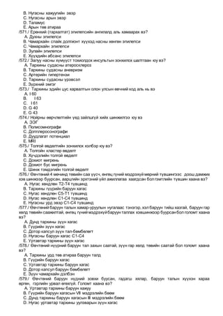 B. Нугасны хажуугийн эвэр
C. Нугасны арын эвэр
D. Таламус
E. Арын төв атираа
/571./ Ерөнхий (тархалтат) эпилепсийн ангилалд аль хамаарах вэ?
A. Духны эпилепси
B. Чамархайн спайк долгионт хүүхэд насны хөнгөн эпилепси
C. Чамархайн эпилепси
D. Зулайн эпилепси
E. Хүүхдийн абсанс эпилепси
/572./ Залуу насны хүмүүст тохиолдох инсультын зонхилох шалтгаан юу вэ?
A. Тархины судасны атеросклероз
B. Тархины судасны аневризм
C. Артерийн гипертензи
D. Тархины судасны үрэвсэл
E. Зүрхний эмгэг
/573./ Тархины эдийн цус харвалтын олон улсын өвчний код аль нь вэ
A. I 60
B. I 63
C. I 61
D. G 40
E. G 43
/574./ Нойрны өөрчлөлтийн үед зайлшгүй хийх шинжилгээ юу вэ
A. ЭЭГ
B. Полисомнографи
C. Допплеросонографи
D. Дуудлагат потенциал
E. МRI
/575./ Толгой өвдөлтийн зонхилох хэлбэр юу вэ?
A. Толгойн кластер өвдөлт
B. Хүчдэлийн толгой өвдөлт
C. Дохиот мигрень
D. Дохиот бус мигрень
E. Шинж тэмдэгийн толгой өвдөлт
/576./ Өвчтөний 4 мөчинд төвийн саа үүсч, өнгөц гүний мэдрэхүй мөрний түвшингээс доош дамжих
хэв шинжээр буурсан, аарцгийн эрхтэний үйл ажиллагаа хаагдсан болгэмтлийн түвшин хаана вэ?
A. Нугас хөндлөн Т2-Т4 түвшинд
B. Тархины гүүрийн баруун хагас
C. Нугас хөндлөн С5-Т1 түвшинд
D. Нугас хөндлөн С1-С4 түвшинд
E. Нугасны урд эвэр С1-С4 түвшинд
/577./ Өвчтөний баруун талын хамар-уруулын нугалаас тэнэгэр, хэлбаруун тийш хазгай, баруун гар
хөлд төвийн саажилтай, өнгөц гүний мэдрэхүйбаруун таллах хэвшинжээр буурсанбол голомт хаана
вэ?
A. Дунд тархины зүүн хагас
B. Гүүрийн зүүн хагас
C. Дотор капсул зүүн тал-бөмбөлөгт
D. Нугасны баруун хагас С1-С4
E. Уртавтар тархины зүүн хагас
/578./ Өвчтөний нүүрний баруун тал захын саатай, зүүн гар хөлд төвийн саатай бол голомт хаана
вэ?
A. Тархины урд төв атираа баруун талд
B. Гүүрийн баруун хагас
C. Уртавтар тархины баруун хагас
D. Дотор капсул баруун бөмбөлөгт
E. Зүүн чамархайн дэлбэн
/579./ Өвчтөний баруун нүдний зовхи буусан, гадагш хялар, баруун талын хүүхэн хараа
өргөн, гэрлийн урвал өгөхгүй. Голомт хаана вэ?
A. Уртавтар тархины баруун хажуу
B. Гүүрийн баруун хагасын VII мэдрэлийн бөөм
C. Дунд тархины баруун хагасын III мэдрэлийн бөөм
D. Нугас уртавтар тархины уулзварын зүүн хагас
 