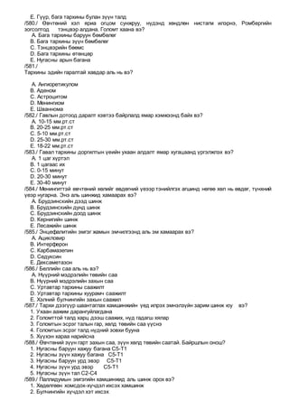 E. Гүүр, бага тархины булан зүүн талд
/580./ Өвчтөний хэл яриа огцом сунжруу, нүдэнд хөндлөн нистагм илэрнэ, Ромбергийн
зогсолтод тэнцвэр алдана. Голомт хаана вэ?
A. Бага тархины баруун бөмбөлөг
B. Бага тархины зүүн бөмбөлөг
C. Тэнцвэрийн бөөмс
D. Бага тархины өтөнцөр
E. Нугасны арын багана
/581./
Тархины эдийн гаралтай хавдар аль нь вэ?
A. Ангиоретикулом
B. Аденом
C. Астроцитом
D. Менингиом
E. Шваннома
/582./ Гавлын дотоод даралт хэвтээ байрлалд ямар хэмжээнд байх вэ?
A. 10-15 мм.рт.ст
B. 20-25 мм.рт.ст
C. 5-10 мм.рт.ст
D. 25-30 мм.рт.ст
E. 18-22 мм.рт.ст
/583./ Гавал тархины доргилтын үеийн ухаан алдалт ямар хугацаанд үргэлжлэх вэ?
A. 1 цаг хүртэл
B. 1 цагаас их
C. 0-15 минут
D. 20-30 минут
E. 30-40 минут
/584./ Менингиттэй өвчтөний хөлийг өвдөгний үеээр тэнийлгэх агшинд нөгөө хөл нь өвдөг, түнхний
үеэр нугарна. Энэ аль шинжид хамаарах вэ?
A. Брудзинскийн дээд шинж
B. Брудзинскийн дунд шинж
C. Брудзинскийн доод шинж
D. Кернигийн шинж
E. Лесажийн шинж
/585./ Энцефалитийн эмгэг жамын эмчилгээнд аль эм хамаарах вэ?
A. Ацикловир
B. Интерферон
C. Карбамазепин
D. Седуксин
E. Дексаметазон
/586./ Беллийн саа аль нь вэ?
A. Нүүрний мэдрэлийн төвийн саа
B. Нүүрний мэдрэлийн захын саа
C. Уртавтар тархины саажилт
D. Уртавтар тархины хуурамч саажилт
E. Хэлний булчингийн захын саажил
/587./ Тархи дээгүүр шаантаглах хамшинжийн үед илрэх эмнэлзүйн зарим шинж юу вэ?
1. Ухаан аажим дарангуйлагдана
2. Голомттой талд харц дээш саажих, нүд гадагш хялар
3. Голомтын эсрэг талын гар, хөлд төвийн саа үүснэ
4. Голомтын эсрэг талд нүдний зовхи бууна
5. Хүүхэн хараа нарийсна
/588./ Өвчтөний зүүн гарт захын саа, зүүн хөлд төвийн саатай. Байршлын онош?
1. Нугасны баруун хажуу багана С5-Т1
2. Нугасны зүүн хажуу багана С5-Т1
3. Нугасны баруун урд эвэр С5-Т1
4. Нугасны зүүн урд эвэр С5-Т1
5. Нугасны зүүн тал С2-С4
/589./ Паллидумын эмгэгийн хамшинжид аль шинж орох вэ?
1. Хөдөлгөөн хомсдох-хүчдэл ихсэх хамшинж
2. Булчингийн хүчдэл хэт ихсэх
 