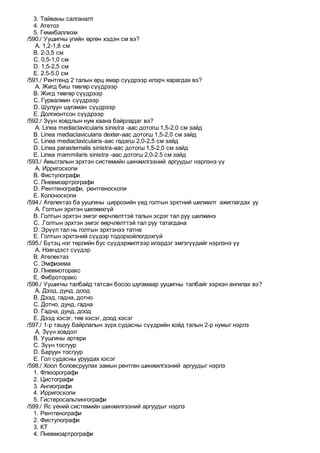 3. Тайваны салганалт
4. Атетоз
5. Гемибаллизм
/590./ Уушигны угийн өргөн хэдэн см вэ?
A. 1,2-1,8 см
B. 2-3,5 см
C. 0,5-1,0 см
D. 1,5-2,5 см
E. 2.5-5.0 см
/591./ Рентгенд 2 талын өрц ямар сүүдрээр илэрч харагдах вэ?
A. Жигд биш төвгөр сүүдрээр
B. Жигд төвгөр сүүдрээр
C. Гурвалжин сүүдрээр
D. Шулуун шугаман сүүдрээр
E. Долгионтсон сүүдрээр
/592./ Зүүн ховдлын нум хаана байрладаг вэ?
A. Linea mediaclavicularis sinistra -аас дотогш 1,5-2,0 см зайд
B. Linea mediaclavicularis dexter-аас дотогш 1,5-2,0 см зайд
C. Linea mediaclavicularis-аас гадагш 2,0-2,5 см зайд
D. Linea parasternalis sinistra-aaс дотогш 1,5-2,0 см зайд
E. Linea mammilaris sinistra -аас дотогш 2,0-2.5 см зайд
/593./ Амьсгалын эрхтэн системийн шинжилгээний аргуудыг нэрлэнэ үү
A. Ирригоскопи
B. Фистулографи
C. Пневмоартрографи
D. Рентгенографи, рентгеноскопи
E. Колоноскопи
/594./ Ателектаз ба уушгины циррозийн үед голтын эрхтний шилжилт ажиглагдах уу
A. Голтын эрхтэн шилжихгүй
B. Голтын эрхтэн эмгэг өөрчлөлттэй талын эсрэг тал руу шилжинэ
C. .Голтын эрхтэн эмгэг өөрчлөлттэй тал руу татагдана
D. Эрүүл тал нь голтын эрхтэнээ татна
E. Голтын эрхтэний сүүдэр тодорхойлогдохгүй
/595./ Бүтэц нэг төрлийн бус сүүдэржилтээр илэрдэг эмгэгүүдийг нэрлэнэ үү
A. Нэвчдэст сүүдэр
B. Ателектаз
C. Эмфизема
D. Пневмоторакс
E. Фиброторакс
/596./ Уушигны талбайд татсан босоо шугамаар уушигны талбайг хэрхэн ангилах вэ?
A. Дээд, дунд, доод
B. Дээд, гадна, дотно
C. Дотно, дунд, гадна
D. Гадна, дунд, доод
E. Дээд хэсэг, төв хэсэг, доод хэсэг
/597./ 1-р ташуу байрлалын зүрх судасны сүүдрийн хойд талын 2-р нумыг нэрлэ
A. Зүүн ховдол
B. Уушгины артери
C. Зүүн тосгуур
D. Баруун тосгуур
E. Гол судасны уруудах хэсэг
/598./ Хоол боловсруулах замын рентген шинжилгээний аргуудыг нэрлэ
1. Флюорографи
2. Цистографи
3. Ангиографи
4. Ирригоскопи
5. Гистеросальпингографи
/599./ Яс үений системийн шинжилгээний аргуудыг нэрлэ
1. Рентгенографи
2. Фистулографи
3. КТ
4. Пневмоартрографи
 