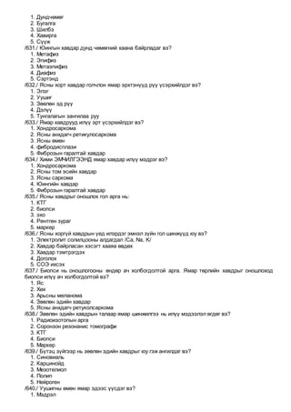 1. Дундчөмөг
2. Бугалга
3. Шилбэ
4. Хавирга
5. Сүүж
/631./ Юингын хавдар дунд чөмөгний хаана байрладаг вэ?
1. Метафиз
2. Эпифиз
3. Метаэпифиз
4. Диафиз
5. Сэртэнд
/632./ Ясны хорт хавдар голчлон ямар эрхтэнүүд рүү үсэрхийлдэг вэ?
1. Элэг
2. Уушиг
3. Зөөлөн эд рүү
4. Дэлүү
5. Тунгалагын зангилаа руу
/633./ Ямар хавдрууд илүү эрт үсэрхийлдэг вэ?
1. Хондросаркома
2. Ясны анхдагч ретикулосаркома
3. Ясны өмөн
4. фибродисплази
5. Фиброзын гаралтай хавдар
/634./ Хими ЭМЧИЛГЭЭНД ямар хавдар илүү мэдрэг вэ?
1. Хондросаркома
2. Ясны том эсийн хавдар
3. Ясны саркома
4. Юингийн хавдар
5. Фиброзын гаралтай хавдар
/635./ Ясны хавдрыг оношлох гол арга нь:
1. КТГ
2. биопси
3. эхо
4. Рентген зураг
5. маркер
/636./ Ясны хоргүй хавдрын үед илэрдэг эмнэл зүйн гол шинжүүд юу вэ?
1. Электролит солилцооны алдагдал /Са, Na, K/
2. Хавдар байрласан хэсэгт хааяа өвдөх
3. Хавдар тэмтрэгдэх
4. Доголох
5. СОЭ ихсэх
/637./ Биопси нь оношлогооны өндөр ач холбогдолтой арга. Ямар төрлийн хавдрыг оношлоход
биопси илүү ач холбогдолтой вэ?
1. Яс
2. Хөх
3. Арьсны меланома
4. Зөөлөн эдийн хавдар
5. Ясны анхдагч ретуколсаркома
/638./ Зөөлөн эдийн хавдрын талаар ямар шинжилгээ нь илүү мэдээлэл өгдөг вэ?
1. Радиоизотопын арга
2. Соронзон резонанис томографи
3. КТГ
4. Биопси
5. Маркер
/639./ Бүтэц зүйгээр нь зөөлөн эдийн хавдрыг юу гэж ангилдаг вэ?
1. Синовиаль
2. Карцинойд
3. Мезотелиол
4. Полип
5. Нейроген
/640./ Уушигны өмөн ямар эдээс үүсдэг вэ?
1. Мэдрэл
 
