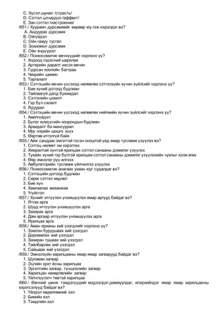 C. Хүсэл шунал /страсть/
D. Сэтгэл цочирдол /аффект/
E. Зан сэтгэл /настроение/
/651./ Хуурамч дурсамжийг өөрөөр юу гэж нэрэлдэг вэ?
A. Андуурах дурсамж
B. Ойгүйдэл
C. Ойн гажуу тусгал
D. Зохиомол дурсамж
E. Ойн эндүүрэл
/652./ Психосоматик өвчнүүдийг нэрлэнэ үү?
1. Ходоод гэдэсний шархлаа
2. Артерийн даралт ихсэх өвчин
3. Гуурсан хоолойн багтраа
4. Чихрийн шижин
5. Таргалалт
/653./ Сэтгэцийн өвчин үүсэхэд нөлөөлөх сэтгэлзүйн хүчин зүйлсийг нэрлэнэ үү?
1. Бие хүний дотоод будлиан
2. Тайлаагүй далд бухимдал
3. Сэтгэлийн цохилт
4. Гэр бүл салалт
5. Ядуурал
/654./ Сэтгэцийн өвчин үүсэхэд нөлөөлөх нийгмийн хүчин зүйлсийг нэрлэнэ үү?
1. Ажилгүйдэл
2. Бүлэг хүмүүсийн хоорондын будлиан
3. Архидалт ба мансуурал
4. Муу нэрийн шошго зүүх
5. Өөртөө итгэлгүй байх
/655./ Айж сандрах эмгэгтэй гэсэн оноштой үед ямар тусламж үзүүлэх вэ?
1. Сэтгэц нөлөөт эм хэрэглэх
2. Хямралтай хүнтэй ярилцаж сэтгэл санааны дэмжлэг үзүүлэх
3. Тухайн хүний гэр бүлтэй ярилцаж сэтгэл санааны дэмжлэг үзүүлэхийн чухлыг хэлж өгөх
4. Өөр эмнэлэг рүү илгээх
5. Амбулаторийн тусламж үйлчилгээ үзүүлэх
/656./ Психосоматик анагаах ухаан юуг судалдаг вэ?
1. Сэтгэцийн дотоод будлиан
2. Сөрөг сэтгэл хөдлөл
3. Бие хүн
4. Хамгаалах механизм
5. Үгүйсгэл
/657./ Хүнийг итгүүлэн үнэмшүүлэх ямар аргууд байдаг вэ?
1. Ятгах арга
2. Шууд итгүүлэн үнэмшүүлэх арга
3. Захирах арга
4. Дам аргаар итгүүлэн үнэмшүүлэх арга
5. Ярилцах арга
/658./ Аман ярианы хий үзэгдлийг нэрлэнэ үү?
1. Зэмлэн буруушаах хий үзэгдэл
2. Доромжлох хий үзэгдэл
3. Захиран тушаах хий үзэгдэл
4. Тайлбарлах хий үзэгдэл
5. Сайшаах хий үзэгдэл
/659./ Эмнэлзүйн харилцааны ямар ямар загварууд байдаг вэ?
1. Шугаман загвар
2. Эцгийн эрхт ёсны харилцаа
3. Эргэлтийн загвар, түншлэлийн загвар
4. Харилцан нөхөрлөлийн загвар
5. Үйлчлүүлэгч төвтэй харилцаа
/660./ Өвчний шинж тэмдэгүүдийг мэдээлдэг,дамжуулдаг, илэрхийлдэг ямар ямар харилцааны
хэрэгсэлүүд байдаг вэ?
1. Үйлдэл хөдөлгөөний хэл
2. Биеийн хэл
3. Тэмдгийн хэл
 