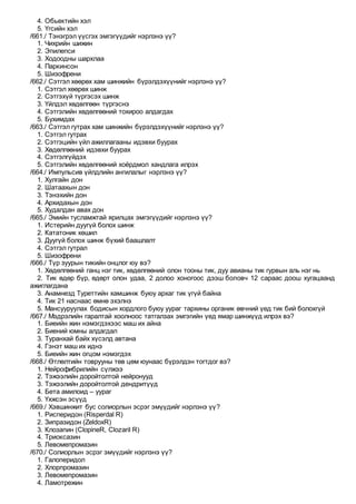 4. Обьектийн хэл
5. Үгсийн хэл
/661./ Тэнэгрэл үүсгэх эмгэгүүдийг нэрлэнэ үү?
1. Чихрийн шижин
2. Эпилепси
3. Ходоодны шархлаа
4. Паркинсон
5. Шизофрени
/662./ Сэтгэл хөөрөх хам шинжийн бүрэлдэхүүнийг нэрлэнэ үү?
1. Сэтгэл хөөрөх шинж
2. Сэтгэхүй түргэсэх шинж
3. Үйлдэл хөдөлгөөн түргэснэ
4. Сэтгэлийн хөдөлгөөний тохироо алдагдах
5. Бухимдах
/663./ Сэтгэл гутрах хам шинжийн бүрэлдэхүүнийг нэрлэнэ үү?
1. Сэтгэл гутрах
2. Сэтгэцийн үйл ажиллагааны идэвхи буурах
3. Хөдөлгөөний идэвхи буурах
4. Сэтгэлгүйдэх
5. Сэтгэлийн хөдөлгөөний хоёрдмол хандлага илрэх
/664./ Импульсив үйлдлийн ангилалыг нэрлэнэ үү?
1. Хулгайн дон
2. Шатаахын дон
3. Тэнэхийн дон
4. Архидахын дон
5. Худалдан авах дон
/665./ Эмийн тусламжтай ярилцах эмгэгүүдийг нэрлэнэ үү?
1. Истерийн дуугүй болох шинж
2. Кататоник хөшил
3. Дуугүй болох шинж бүхий баашлалт
4. Сэтгэл гутрал
5. Шизофрени
/666./ Түр зуурын тикийн онцлог юу вэ?
1. Хөдөлгөөний ганц нэг тик, хөдөлгөөний олон тооны тик, дуу авианы тик гурвын аль нэг нь
2. Тик өдөр бүр, өдөрт олон удаа, 2 долоо хоногоос дээш боловч 12 сараас доош хугацаанд
ажиглагдана
3. Анамнезд Туреттийн хамшинж буюу архаг тик үгүй байна
4. Тик 21 наснаас өмнө эхэлнэ
5. Мансууруулах бодисын хордлого буюу уураг тархины органик өвчний үед тик бий болохгүй
/667./ Мэдрэлийн гаралтай хоолноос татгалзах эмгэгийн үед ямар шинжүүд илрэх вэ?
1. Биеийн жин нэмэгдэхээс маш их айна
2. Биений юмны алдагдал
3. Туранхай байх хүсэлд автана
4. Гэнэт маш их иднэ
5. Биеийн жин огцом нэмэгдэх
/668./ Өтлөлтийн товрууны төв цөм юунаас бүрэлдэн тогтдог вэ?
1. Нейрофибрилийн сүлжээ
2. Тэжээлийн доройтолтой нейронууд
3. Тэжээлийн доройтолтой дендритүүд
4. Бета амилоид – уураг
5. Үхжсэн эсүүд
/669./ Хэвшинжит бус солиорлын эсрэг эмүүдийг нэрлэнэ үү?
1. Рисперидон (Risperdal R)
2. Зипразидон (ZeldoxR)
3. Клозапин (ClopineR, Clozaril R)
4. Триоксазин
5. Левомепромазин
/670./ Солиорлын эсрэг эмүүдийг нэрлэнэ үү?
1. Галоперидол
2. Хлорпромазин
3. Левомепромазин
4. Ламотрежин
 