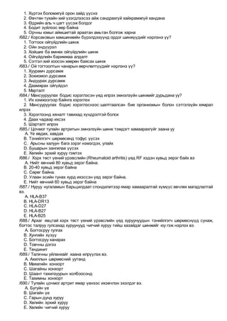 1. Хүртэх боломжгүй орон зайд үүснэ
2. Өвчтөн тухайн хий үзэгдлээсээ айж сандрахгүй хайхрамжгүй хандана
3. Өдрийн аль ч цагт үүсэж болдог
4. Бодит зүйлээс өөр байна
5. Орчны юмыг аймшигтай араатан амьтан болгож харна
/682./ Корсаковын хамшинжийн бүрэлдэхүүнд ордог шинжүүдийг нэрлэнэ үү?
1. Тогтоох ойгүйдлийн шинж
2. Ойн эндүүрэл
3. Хойших ба өмнөх ойгүйдлийн шинж
4. Ойгүйдлийн баримжаа алдалт
5. Сэтгэл хий хоосон хөөрөн баясах шинж
/683./ Ой тогтоолтын чанарын өөрчлөлтүүдийг нэрлэнэ үү?
1. Хуурамч дурсамж
2. Зохиомол дурсамж
3. Андуурах дурсамж
4. Даамжрах ойгүйдэл
5. Марталт
/684./ Мансууруулах бодис хэрэглэсэн үед илрэх эмнэлзүйн шинжийг дурьдана уу?
1. Их хэмжээгээр байнга хэрэглэх
2. Мансууруулах бодис хэрэглэснээс шалтгаалсан бие организмын болон сэтгэлзүйн хямрал
илрэх
3. Хэрэглээнд хяналт тавихад хүндрэлтэй болох
4. Даах чадвар ихсэх
5. Шарталт илрэх
/685./ Цочмог тулайн артритын эмнэлзүйн шинж тэмдэгт хамаарахгүйг заана уу
A. Үе өвдөх, хавдах
B. Тэнийлгэгч шөрмөсөнд тофус үүсэх
C. Арьсны халуун бага зэрэг нэмэгдэх, улайх
D. Бушарын зангилаа үүсэх
E. Хөлийн эрхий хуруу гэмтэх
/686./ Хэрх төст үений үрэвслийн (Rheumatoid arthritis) үед RF хэдэн хувьд эерэг байх вэ
A. Нийт өвчний 80 хувьд эерэг байна.
B. 20-40 хувьд эерэг байна
C. Сөрөг байна.
D. Улаан эсийн тунах хурд ихэссэн үед эерэг байна.
E. Нийт өвчний 60 хувьд эерэг байна
/687./ Нуруу нугаламын барьцилдаат спондилитээр ямар хамааралтай хүмүүс өвчлөх магадлалтай
вэ.
A. HLA-В37
B. HLA-DR13
C. HLA-D27
D. HLA-B27
E. HLA-B25
/688./ Архаг явцтай хэрх төст үений үрэвслийн үед хуруунуудын тэнийлгэгч шөрмөснүүд сунаж,
богтос талруу гулсахад хуруунууд чигчий хуруу тийш хазайдаг шинжийг юу гэж нэрлэх вэ.
A. Богтосруу гулгах
B. Хунгийн хүзүү
C. Богтосруу ханарах
D. Товчны дэгээ
E. Тендинит
/689./ Талхчны уйланхайг хаана илрүүлэх вэ.
A. Ахиллын шөрмөсний уутанд
B. Маяагийн хонхорт
C. Шагайны хонхорт
D. Шаант тахилзуурын холбоосонд
E. Тахимны хонхорт
/690./ Тулайн цочмог артрит ямар үенээс ихэвчлэн эхэлдэг вэ.
A. Бугуйн үе
B. Шагайн үе
C. Гарын дунд хуруу
D. Хөлийн эрхий хуруу
E. Хөлийн чигчий хуруу
 