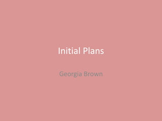 Initial Plans
Georgia Brown
 