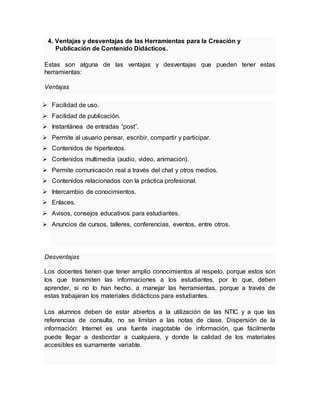 4. Ventajas y desventajas de las Herramientas para la Creación y
Publicación de Contenido Didácticos.
Estas son alguna de las ventajas y desventajas que pueden tener estas
herramientas:
Ventajas
 Facilidad de uso.
 Facilidad de publicación.
 Instantánea de entradas “post”.
 Permite al usuario pensar, escribir, compartir y participar.
 Contenidos de hipertextos.
 Contenidos multimedia (audio, video, animación).
 Permite comunicación real a través del chat y otros medios.
 Contenidos relacionados con la práctica profesional.
 Intercambio de conocimientos.
 Enlaces.
 Avisos, consejos educativos para estudiantes.
 Anuncios de cursos, talleres, conferencias, eventos, entre otros.
Desventajas
Los docentes tienen que tener amplio conocimientos al respeto, porque estos son
los que transmiten las informaciones a los estudiantes, por lo que, deben
aprender, si no lo han hecho, a manejar las herramientas, porque a través de
estas trabajaran los materiales didácticos para estudiantes.
Los alumnos deben de estar abiertos a la utilización de las NTIC y a que las
referencias de consulta, no se limitan a las notas de clase. Dispersión de la
información: Internet es una fuente inagotable de información, que fácilmente
puede llegar a desbordar a cualquiera, y donde la calidad de los materiales
accesibles es sumamente variable.
 