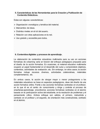 5. Características de las Herramientas para la Creación y Publicación de
Contenido Didácticos.
Estas son algunas características:
 Organización cronológica y temática del material.
 Intercambio de ideas.
 Distintos niveles en el rol del usuario.
 Relación con otras aplicaciones en la red.
 Uso gratuito y accesible para todos.
6. Contenidos digitales y procesos de aprendizaje.
La elaboración de contenidos educativos multimedia para su uso en acciones
formativas de e-leaming varía en función del enfoque pedagógico propuesto para
el diseño de la acción formativa. En ocasiones, el material educativo multimedia
ocupará un papel fundamental en el desarrollo del curso y comprenderá objetivos,
contenidos, actividades de evaluación, etc. Sin embargo, en otros casos, la acción
formativa incluye recursos diversos, actividades colaborativas, materiales
complementarios, etc.
En ambos casos, la acción de otorgar mayor o menor protagonismo a los
materiales educativos se basa en aspectos pedagógicos, clave del diseño de una
acción formativa online. Frente a las acciones formativas centradas en el profesor,
en la que él es el centro de conocimiento y dirige y controla el proceso de
enseñanza-aprendizaje, encontramos acciones formativas centradas en el alumno
basada en la participación activa del estudiante, en la resolución de problemas y el
pensamiento crítico. Ambos enfoque son validos, el primero, instructivita y
centrado en el profesor y el segundo, de orientación más constructivista, centrado
en el alumno.
 