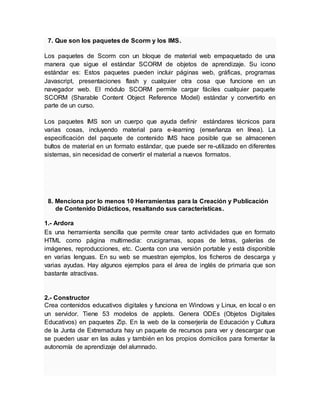 7. Que son los paquetes de Scorm y los IMS.
Los paquetes de Scorm con un bloque de material web empaquetado de una
manera que sigue el estándar SCORM de objetos de aprendizaje. Su icono
estándar es: Estos paquetes pueden incluir páginas web, gráficas, programas
Javascript, presentaciones flash y cualquier otra cosa que funcione en un
navegador web. El módulo SCORM permite cargar fáciles cualquier paquete
SCORM (Sharable Content Object Reference Model) estándar y convertirlo en
parte de un curso.
Los paquetes IMS son un cuerpo que ayuda definir estándares técnicos para
varias cosas, incluyendo material para e-learning (enseñanza en línea). La
especificación del paquete de contenido IMS hace posible que se almacenen
bultos de material en un formato estándar, que puede ser re-utilizado en diferentes
sistemas, sin necesidad de convertir el material a nuevos formatos.
8. Menciona por lo menos 10 Herramientas para la Creación y Publicación
de Contenido Didácticos, resaltando sus características.
1.- Ardora
Es una herramienta sencilla que permite crear tanto actividades que en formato
HTML como página multimedia: crucigramas, sopas de letras, galerías de
imágenes, reproducciones, etc. Cuenta con una versión portable y está disponible
en varias lenguas. En su web se muestran ejemplos, los ficheros de descarga y
varias ayudas. Hay algunos ejemplos para el área de inglés de primaria que son
bastante atractivas.
2.- Constructor
Crea contenidos educativos digitales y funciona en Windows y Linux, en local o en
un servidor. Tiene 53 modelos de applets. Genera ODEs (Objetos Digitales
Educativos) en paquetes Zip. En la web de la conserjería de Educación y Cultura
de la Junta de Extremadura hay un paquete de recursos para ver y descargar que
se pueden usar en las aulas y también en los propios domicilios para fomentar la
autonomía de aprendizaje del alumnado.
 