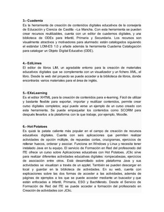 3.- Cuademia
Es la herramienta de creación de contenidos digitales educativos de la consejería
de Educación y Ciencia de Castilla –La Mancha. Con esta herramienta se pueden
crear recursos reutilizables, cuenta con un editor de cuadernos digitales, y una
biblioteca de ODEs para Infantil, Primaria y Secundaria. Los recursos son
visualmente atractivos y motivadores para alumnado: están catalogados siguiendo
el estándar LOM-ES 1.0 y añade además la herramienta Cuaderna Catalogación
para catalogar un Objeto Digital Educativo (ODE).
4.- EdiLimes
El editor de libros LIM, un agradable entorno para la creación de materiales
educativos digitales que se complementa con un visualizador y un fichero XML, el
libro. Desde la web del proyecto se puede acceder a la biblioteca de libros, donde
encontrarás varios materiales para el área de inglés.
5.- EXeLearning
Es el editor XHTML para la creación de contenidos para e-learning. Fácil de utilizar
y bastante flexible para exportar, importar y reutilizar contenidos, permite crear
curso digitales completos; aquí puede verse un ejemplo de un curso creado con
esta herramienta. Se puede empaquetar los contenidos como SCORM para
después llevarlos a la plataforma con la que trabaje, por ejemplo, Moodle.
6.- Hot Potatoes
Es quizá la patata caliente más popular en el campo de creación de recursos
educativos digitales. Cuenta con seis aplicaciones que permiten realizar
actividades de opción múltiple, de repuestas cortas, crucigramas, ejercicios de
rellenar huecos, ordenar y asociar. Funciona en Windows y Linux y necesita tener
instalado Java en tu equipo. El servicio de Formación en Red del profesorado del
ITE ofrece un curso sobre Aplicaciones educativas con Hot Potatoes. JClic sirve
para realizar diferentes actividades educativas digitales: rompecabezas, ejercicios
de asociación entre otros. Está desarrollado sobre plataforma Java y sus
actividades se visualizan a través de un applet. También se pueden descargar en
local y guardar en la biblioteca de actividades. En su web, cuenta con
explicaciones sobre las dos formas de acceder a las actividades, además de
páginas de ejemplos a los que se puede acceder mediante un buscador y que
están enfocadas a Infantil, Primaria, ESO y Bachillerato. Desde el Servicio de
Formación de Red del ITE se puede acceder a formación del profesorado en
Creación de actividades con JClic.
 