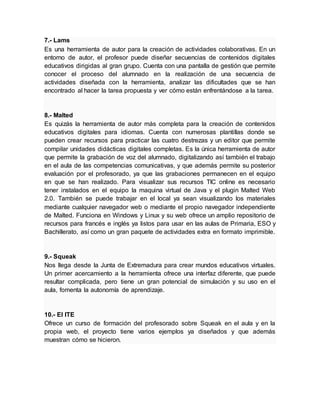 7.- Lams
Es una herramienta de autor para la creación de actividades colaborativas. En un
entorno de autor, el profesor puede diseñar secuencias de contenidos digitales
educativos dirigidas al gran grupo. Cuenta con una pantalla de gestión que permite
conocer el proceso del alumnado en la realización de una secuencia de
actividades diseñada con la herramienta, analizar las dificultades que se han
encontrado al hacer la tarea propuesta y ver cómo están enfrentándose a la tarea.
8.- Malted
Es quizás la herramienta de autor más completa para la creación de contenidos
educativos digitales para idiomas. Cuenta con numerosas plantillas donde se
pueden crear recursos para practicar las cuatro destrezas y un editor que permite
compilar unidades didácticas digitales completas. Es la única herramienta de autor
que permite la grabación de voz del alumnado, digitalizando así también el trabajo
en el aula de las competencias comunicativas, y que además permite su posterior
evaluación por el profesorado, ya que las grabaciones permanecen en el equipo
en que se han realizado. Para visualizar sus recursos TIC online es necesario
tener instalados en el equipo la maquina virtual de Java y el plugin Malted Web
2.0. También se puede trabajar en el local ya sean visualizando los materiales
mediante cualquier navegador web o mediante el propio navegador independiente
de Malted. Funciona en Windows y Linux y su web ofrece un amplio repositorio de
recursos para francés e inglés ya listos para usar en las aulas de Primaria, ESO y
Bachillerato, así como un gran paquete de actividades extra en formato imprimible.
9.- Squeak
Nos llega desde la Junta de Extremadura para crear mundos educativos virtuales.
Un primer acercamiento a la herramienta ofrece una interfaz diferente, que puede
resultar complicada, pero tiene un gran potencial de simulación y su uso en el
aula, fomenta la autonomía de aprendizaje.
10.- El ITE
Ofrece un curso de formación del profesorado sobre Squeak en el aula y en la
propia web, el proyecto tiene varios ejemplos ya diseñados y que además
muestran cómo se hicieron.
 