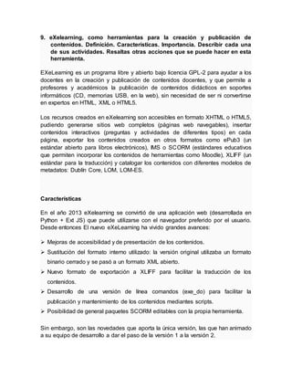 9. eXelearning, como herramientas para la creación y publicación de
contenidos. Definición. Características. Importancia. Describir cada una
de sus actividades. Resaltas otras acciones que se puede hacer en esta
herramienta.
EXeLearning es un programa libre y abierto bajo licencia GPL-2 para ayudar a los
docentes en la creación y publicación de contenidos docentes, y que permite a
profesores y académicos la publicación de contenidos didácticos en soportes
informáticos (CD, memorias USB, en la web), sin necesidad de ser ni convertirse
en expertos en HTML, XML o HTML5.
Los recursos creados en eXelearning son accesibles en formato XHTML o HTML5,
pudiendo generarse sitios web completos (páginas web navegables), insertar
contenidos interactivos (preguntas y actividades de diferentes tipos) en cada
página, exportar los contenidos creados en otros formatos como ePub3 (un
estándar abierto para libros electrónicos), IMS o SCORM (estándares educativos
que permiten incorporar los contenidos de herramientas como Moodle), XLIFF (un
estándar para la traducción) y catalogar los contenidos con diferentes modelos de
metadatos: Dublín Core, LOM, LOM-ES.
Características
En el año 2013 eXelearning se convirtió de una aplicación web (desarrollada en
Python + Ext JS) que puede utilizarse con el navegador preferido por el usuario.
Desde entonces El nuevo eXeLearning ha vivido grandes avances:
 Mejoras de accesibilidad y de presentación de los contenidos.
 Sustitución del formato interno utilizado: la versión original utilizaba un formato
binario cerrado y se pasó a un formato XML abierto.
 Nuevo formato de exportación a XLIFF para facilitar la traducción de los
contenidos.
 Desarrollo de una versión de línea comandos (exe_do) para facilitar la
publicación y mantenimiento de los contenidos mediantes scripts.
 Posibilidad de general paquetes SCORM editables con la propia herramienta.
Sin embargo, son las novedades que aporta la única versión, las que han animado
a su equipo de desarrollo a dar el paso de la versión 1 a la versión 2.
 