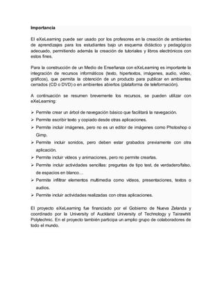 Importancia
El eXeLearning puede ser usado por los profesores en la creación de ambientes
de aprendizajes para los estudiantes bajo un esquema didáctico y pedagógico
adecuado, permitiendo además la creación de tutoriales y libros electrónicos con
estos fines.
Para la construcción de un Medio de Enseñanza con eXeLearning es importante la
integración de recursos informáticos (texto, hipertextos, imágenes, audio, video,
gráficos), que permita la obtención de un producto para publicar en ambientes
cerrados (CD o DVD) o en ambientes abiertos (plataforma de teleformación).
A continuación se resumen brevemente los recursos, se pueden utilizar con
eXeLearning:
 Permite crear un árbol de navegación básico que facilitará la navegación.
 Permite escribir texto y copiado desde otras aplicaciones.
 Permite incluir imágenes, pero no es un editor de imágenes como Photoshop o
Gimp.
 Permite incluir sonidos, pero deben estar grabados previamente con otra
aplicación.
 Permite incluir vídeos y animaciones, pero no permite crearlas.
 Permite incluir actividades sencillas: preguntas de tipo test, de verdadero/falso,
de espacios en blanco…
 Permite infiltrar elementos multimedia como vídeos, presentaciones, textos o
audios.
 Permite incluir actividades realizadas con otras aplicaciones.
El proyecto eXeLearning fue financiado por el Gobierno de Nueva Zelanda y
coordinado por la University of Auckland University of Technology y Tairawhiti
Polytechnic. En el proyecto también participa un amplio grupo de colaboradores de
todo el mundo.
 