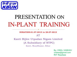 DURATION:01-07-2015 to 28-07-2015
AT
Kanti Bijlee Utpadan Nigam Limited
(A Subsidiary of NTPC)
Kanti, Muzaffarpur, Bihar
By- VIMAL VAIBHAV
vmleee@gmail.com
RIT Roorkee
 