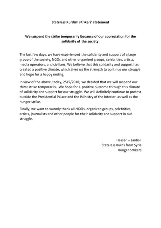 Stateless Kurdish strikers’ statement
We suspend the strike temporarily because of our appreciation for the
solidarity of the society.
The last few days, we have experienced the solidarity and support of a large
group of the society, NGOs and other organized groups, celebrities, artists,
media operators, and civilians. We believe that this solidarity and support has
created a positive climate, which gives us the strength to continue our struggle
and hope for a happy ending.
In view of the above, today, 25/5/2018, we decided that we will suspend our
thirst strike temporarily. We hope for a positive outcome through this climate
of solidarity and support for our struggle. We will definitely continue to protest
outside the Presidential Palace and the Ministry of the Interior, as well as the
hunger strike.
Finally, we want to warmly thank all NGOs, organized groups, celebrities,
artists, journalists and other people for their solidarity and support in our
struggle.
Hassan – Janbali
Stateless Kurds from Syria
Hunger Strikers
 