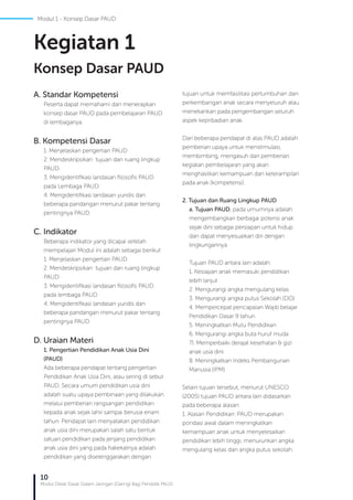 10
Modul Diklat Dasar Dalam Jaringan (Daring) Bagi Pendidik PAUD
A. Standar Kompetensi
Peserta dapat memahami dan menerapkan
konsep dasar PAUD pada pembelajaran PAUD
di lembaganya.
B. Kompetensi Dasar
1. Menjelaskan pengertian PAUD
2. Mendeskripsikan tujuan dan ruang lingkup
PAUD.
3. Mengidentifikasi landasan filosofis PAUD
pada Lembaga PAUD.
4. Mengidentifikasi landasan yuridis dan
beberapa pandangan menurut pakar tentang
pentingnya PAUD.
C. Indikator
Beberapa indikator yang dicapai setelah
mempelajari Modul ini adalah sebagai berikut:
1. Menjelaskan pengertian PAUD
2. Mendeskripsikan tujuan dan ruang lingkup
PAUD
3. Mengidentifikasi landasan filosofis PAUD
pada lembaga PAUD
4. Mengidentifikasi landasan yuridis dan
beberapa pandangan menurut pakar tentang
pentingnya PAUD
D. Uraian Materi
1. Pengertian Pendidikan Anak Usia Dini
(PAUD)
Ada beberapa pendapat tentang pengertian
Pendidikan Anak Usia Dini, atau sering di sebut
PAUD. Secara umum pendidikan usia dini
adalah suatu upaya pembinaan yang dilakukan
melalui pemberian rangsangan pendidikan
kepada anak sejak lahir sampai berusia enam
tahun. Pendapat lain menyatakan pendidikan
anak usia dini merupakan salah satu bentuk
satuan pendidikan pada jenjang pendidikan
anak usia dini yang pada hakekatnya adalah
pendidikan yang diselenggarakan dengan
tujuan untuk memfasilitasi pertumbuhan dan
perkembangan anak secara menyeluruh atau
menekankan pada pengembangan seluruh
aspek kepribadian anak.
Dari beberapa pendapat di atas PAUD adalah
pemberian upaya untuk menstimulasi,
membimbing, mengasuh dan pemberian
kegiatan pembelajaran yang akan
menghasilkan kemampuan dan keterampilan
pada anak (kompetensi).
2. Tujuan dan Ruang Lingkup PAUD
a. Tujuan PAUD, pada umumnya adalah
mengembangkan berbagai potensi anak
sejak dini sebagai persiapan untuk hidup
dan dapat menyesuaikan diri dengan
lingkungannya.
Tujuan PAUD antara lain adalah:
1. Kesiapan anak memasuki pendidikan
lebih lanjut
2. Mengurangi angka mengulang kelas
3. Mengurangi angka putus Sekolah (DO)
4. Mempercepat pencapaian Wajib belajar
Pendidikan Dasar 9 tahun
5. Meningkatkan Mutu Pendidikan
6. Mengurangi angka buta huruf muda
7). Memperbaiki derajat kesehatan & gizi
anak usia dini
8. Meningkatkan Indeks Pembangunan
Manusia (IPM)
Selain tujuan tersebut, menurut UNESCO
(2005) tujuan PAUD antara lain didasarkan
pada beberapa alasan:
1. Alasan Pendidikan: PAUD merupakan
pondasi awal dalam meningkatkan
kemampuan anak untuk menyelesaikan
pendidikan lebih tinggi, menurunkan angka
mengulang kelas dan angka putus sekolah.
Kegiatan 1
Konsep Dasar PAUD
Modul 1 - Konsep Dasar PAUD
 