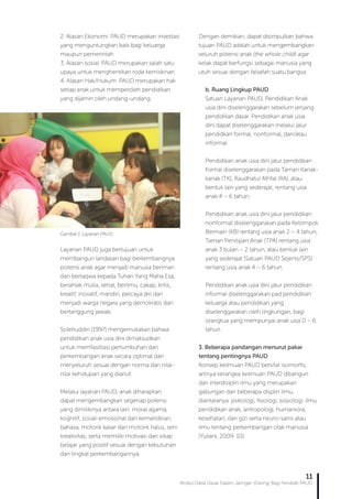 Modul Diklat Dasar Dalam Jaringan (Daring) Bagi Pendidik PAUD
11
2. Alasan Ekonomi: PAUD merupakan investasi
yang menguntungkan baik bagi keluarga
maupun pemerintah
3. Alasan sosial: PAUD merupakan salah satu
upaya untuk menghentikan roda kemiskinan
4. Alasan Hak/Hukum: PAUD merupakan hak
setiap anak untuk memperoleh pendidikan
yang dijamin oleh undang-undang.
Layanan PAUD juga bertujuan untuk
membangun landasan bagi berkembangnya
potensi anak agar menjadi manusia beriman
dan bertaqwa kepada Tuhan Yang Maha Esa,
berahlak mulia, sehat, berilmu, cakap, kritis,
kreatif, inovatif, mandiri, percaya diri dan
menjadi warga negara yang demokratis dan
bertanggung jawab.
Solehuddin (1997) mengemukakan bahwa
pendidikan anak usia dini dimaksudkan
untuk memfasilitasi pertumbuhan dan
perkembangan anak secara optimal dan
menyeluruh sesuai dengan norma dan nilai-
nilai kehidupan yang dianut.
Melalui layanan PAUD, anak diharapkan
dapat mengembangkan segenap potensi
yang dimilikinya antara lain: moral agama,
kognitif, sosial-emosional dan kemandirian,
bahasa, motorik kasar dan motorik halus, seni
kreativitas; serta memiliki motivasi dan sikap
belajar yang positif sesuai dengan kebutuhan
dan tingkat perkembangannya.
Dengan demikian, dapat disimpulkan bahwa
tujuan PAUD adalah untuk mengembangkan
seluruh potensi anak (the whole child) agar
kelak dapat berfungsi sebagai manusia yang
utuh sesuai dengan falsafah suatu bangsa.
b. Ruang Lingkup PAUD
Satuan Layanan PAUD, Pendidikan Anak
usia dini diselenggarakan sebelum jenjang
pendidikan dasar. Pendidikan anak usia
dini dapat diselenggarakan melalui jalur
pendidkan formal, nonformal, dan/atau
informal.
Pendidikan anak usia dini jalur pendidikan
formal diselenggarakan pada Taman Kanak-
kanak (TK), Raudhatul Athfal (RA), atau
bentuk lain yang sederajat, rentang usia
anak 4 – 6 tahun.
Pendidikan anak usia dini jalur pendidikan
nonformal diselenggarakan pada Kelompok
Bermain (KB) rentang usia anak 2 – 4 tahun,
Taman Penitipan Anak (TPA) rentang usia
anak 3 bulan – 2 tahun, atau bentuk lain
yang sederajat (Satuan PAUD Sejenis/SPS)
rentang usia anak 4 – 6 tahun.
Pendidikan anak usia dini jalur pendidikan
informal diselenggarakan pad pendidikan
keluarga atau pendidikan yang
diselenggarakan oleh lingkungan, bagi
orangtua yang mempunyai anak usia 0 – 6
tahun.
3. Beberapa pandangan menurut pakar
tentang pentingnya PAUD
Konsep keilmuan PAUD bersifat isomorfis,
artinya kerangka keilmuan PAUD dibangun
dari interdisiplin ilmu yang merupakan
gabungan dari beberapa displin ilmu,
diantaranya: psikologi, fisiologi, sosiologi, ilmu
pendidikan anak, antropologi, humaniora,
kesehatan, dan gizi serta neuro-sains atau
ilmu tentang perkembangan otak manusia
(Yuliani, 2009: 10).
Gambar 1. Layanan PAUD
 