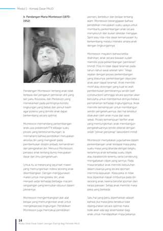 14
Modul Diklat Dasar Dalam Jaringan (Daring) Bagi Pendidik PAUD
b. Pandangan Maria Montessori (1870-
1952)
Pandangan Montessori tentang anak tidak
terlepas dari pengaruh pemikiran ahli yang
lain yaitu Rousseau dan Pestalozzi yang
menekankan pada pentingnya kondisi
lingkungan yang bebas dan penuh kasih
agar potensi yang dimiliki anak dapat
berkembang secara optimal.
Montessori memandang perkembangan
anak usia prasekolah/TK sebagai suatu
proses yang berkesinambungan. Ia
memahami bahwa pendidikan merupakan
aktivitas diri yang mengarah pada
pembentukan disiplin pribadi, kemandirian
dan pengarahan diri. Menurut Montessori,
persepsi anak tentang dunia merupakan
dasar dari ilmu pengetahuan.
Untuk itu ia merancang sejumlah materi
yang memungkinkan indera seorang anak
dikembangkan. Dengan menggunakan
materi untuk mengoreksi diri, anak
menjadi sadar terhadap berbagai macam
rangsangan yang kemudian disusun dalam
pikirannya.
Montessori mengembangkan alat-alat
belajar yang memungkinkan anak untuk
mengeksplorasi lingkungan. Pendidikan
Montessori juga mencakup pendidikan
jasmani, berkebun dan belajar tentang
alam. Montessori beranggapan bahwa
pendidikan merupakan suatu upaya untuk
membantu perkembangan anak secara
menyeluruh dan bukan sekedar mengajar.
Spirit atau nilai-nilai dasar kemanusiaan itu
berkembang melalui interaksi antara anak
dengan lingkungannya.
Montessori meyakini bahwa ketika
dilahirkan, anak secara bawaan sudah
memiliki pola perkembangan ‘pemikiran”
(mind). Pola ini tidak dapat teramati pada
tahun-tahun awal setelah lahir. Tetapi
sejalan dengan proses perkembangan
yang dilaluinya, perkembangan daya pikir
anak akan dapat teramati. Anak memiliki
motif atau dorongan yang kuat ke arah
pembentukan pemikirannya sendiri (self
construction) sehingga secara spontan akan
berusaha untuk membentuk dirinya melalui
pemahaman terhadap lingkungannya. Anak
memiliki kemampuan untuk membangun
sendiri pengetahuannya, dan hal tersebut
dilakukan oleh anak mulai dari awal
sekali. Proses kemampuan berfikir anak
yang memungkinkan anak membangun
pengetahuannya sendiri dikenal dengan
istilah “pikiran penyerap” (absorbent mind).
Montessori menyatakan juga bahwa dalam
perkembangan anak terdapat masa peka,
suatu masa yang ditandai dengan begitu
tertariknya anak terhadap suatu objek
atau karakteristik tertentu serta cenderung
mengabaikan objek yang lainnya. Pada
masa tersebut anak memiliki kebutuhan
dalam jiwanya yang secara spontan
meminta kepuasan. Masa peka ini tidak
bisa dipastikan kapan timbulnya pada diri
seorang anak, karena bersifat spontan dan
tanpa paksaan. Setiap anak memiliki masa
peka yang berbeda.
Satu hal yang perlu diperhatikan adalah
bahwa jika masa peka tersebut tidak
dipergunakan secara optimal maka
tidak akan ada lagi kesempatan bagi
anak untuk mendapatkan masa pekanya
Modul 1 - Konsep Dasar PAUD
 