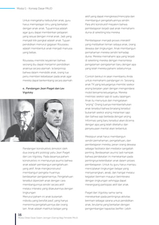 16
Modul Diklat Dasar Dalam Jaringan (Daring) Bagi Pendidik PAUD
Untuk mengetahui kebutuhan anak, guru
harus mempelajari ilmu yang berkaitan
dengan anak-anak. Tujuannnya adalah
agar guru dapat memberikan pelajaran
yang sesuai dengan minat anak. Jadi yang
menjadi titik pangkal adalah anak. Tujuan
pendidikan menurut gagasan Rousseau
adalah membentuk anak menjadi manusia
yang bebas.
Rousseau memiliki keyakinan bahwa
seorang ibu dapat menjamin pendidikan
anaknya secara alamiah. Ia berprinsip
bahwa dalam mendidik anak, orang tua
perlu memberi kebebasan pada anak agar
mereka dapat berkembang secara alamiah.
e.. Pandangan Jean Piaget dan Lev
Vigotsky
Pandangan konstruktivis dimotori oleh
dua orang ahli psikilogi yaitu Jean Piaget
dan Lev Vigotsky. Pada dasarnya paham
konstruktivis ini mempunyai asumsi bahwa
anak adalah pembangun pengetahuan
yang aktif. Anak mengkonstruksi/
membangun pengeta-huannya
berdasarkan pengalamannya. Pengetahuan
tersebut diperoleh anak dengan cara
membangunnya sendiri secara aktif
melalui interaksi yang dilakukannya dengan
lingkungan.
Menurut paham ini anak bukanlah
individu yang bersifat pasif, yang hanya
menerima pengetahuannya dari orang
lain. Anak adalah makhluk belajar yang
aktif yang dapat mengkreasi/mencipta dan
membangun pengetahuannya sendiri.
Para ahli konstruktif meyakini bahwa
pembelajaran terjadi saat anak memahami
dunia di sekeliling kita mereka.
Pembelajaran menjadi proses interaktif
yang melibatkan teman sebaya anak, orang
dewasa dan lingkungan. Anak membangun
pemahaman mereka sendiri terhadap
dunia. Mereka memahami apa yang terjadi
di sekeliling mereka dengan mensintesa
pengalaman-pengalaman baru dengan apa
yang telah mereka pahami sebelumnya.
Contoh berikut ini akan membantu Anda
untuk memahami pandangan ini. Seorang
anak TK yang keluarganya memiliki seekor
anjing berjalan-jalan dengan mengendarai
mobil bersama keluarganya. Mereka
melintasi seekor sapi di suatu lapangan.
Anak itu menunjuk dan mengatakan
“anjing”. Orang tuanya memberitahukan
anak tersebut bahwa binatang tersebut
bukanlah seekor anjing melainkan sapi
dan bahwa sapi berbeda dengan anjing.
Informasi yang baru tersebut akan dicerna
dengan apa yang telah diketahui dan
penyesuaian mental akan terbentuk.
Meskipun anak harus membangun
sendiri pemahaman, pengetahuan, dan
pembelajaran mereka, peran orang dewasa
sebagai fasilitator dan mediator sangatlah
penting. Berdasarkan asumsi tadi nampak
bahwa pendekatan ini menekankan pada
pentingnya keterlibatan anak dalam proses
pembelajaran. Untuk itu guru harus mampu
menciptakan lingkungan belajar yang
menyenangkan, akrab, dan hangat melalui
kegiatan bermain maupun berinteraksi
dengan lingkungan sehingga dapat
merangsang partisipasi aktif dari anak.
Piaget dan Vigotsky sama-sama
menekankan pada pentingnya aktivitas
bermain sebagai sarana untuk pendidikan
anak, terutama yang berkaitan dengan
pengembangan kapasitas berfikir. Lebih
Modul 1 - Konsep Dasar PAUD
 