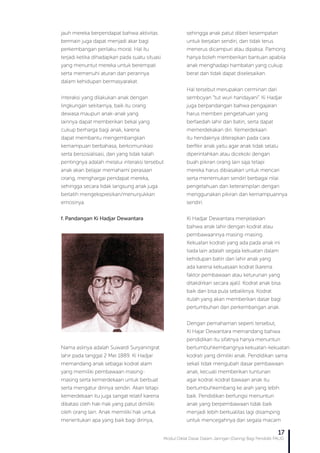 Modul Diklat Dasar Dalam Jaringan (Daring) Bagi Pendidik PAUD
17
jauh mereka berpendapat bahwa aktivitas
bermain juga dapat menjadi akar bagi
perkembangan perilaku moral. Hal itu
terjadi ketika dihadapkan pada suatu situasi
yang menuntut mereka untuk berempati
serta memenuhi aturan dan perannya
dalam kehidupan bermasyarakat.
Interaksi yang dilakukan anak dengan
lingkungan sekitarnya, baik itu orang
dewasa maupun anak-anak yang
lainnya dapat memberikan bekal yang
cukup berharga bagi anak, karena
dapat membantu mengembangkan
kemampuan berbahasa, berkomunikasi
serta bersosialisasi, dan yang tidak kalah
pentingnya adalah melalui interaksi tersebut
anak akan belajar memahami perasaan
orang, menghargai pendapat mereka,
sehingga secara tidak langsung anak juga
berlatih mengekspresikan/menunjukkan
emosinya.
f.	Pandangan Ki Hadjar Dewantara
Nama aslinya adalah Suwardi Suryaningrat
lahir pada tanggal 2 Mei 1889. Ki Hadjar
memandang anak sebagai kodrat alam
yang memiliki pembawaan masing-
masing serta kemerdekaan untuk berbuat
serta mengatur dirinya sendiri. Akan tetapi
kemerdekaan itu juga sangat relatif karena
dibatasi oleh hak-hak yang patut dimiliki
oleh orang lain. Anak memiliki hak untuk
menentukan apa yang baik bagi dirinya,
sehingga anak patut diberi kesempatan
untuk berjalan sendiri, dan tidak terus
menerus dicampuri atau dipaksa. Pamong
hanya boleh memberikan bantuan apabila
anak menghadapi hambatan yang cukup
berat dan tidak dapat diselesaikan.
Hal tersebut merupakan cerminan dari
semboyan “tut wuri handayani”. Ki Hadjar
juga berpandangan bahwa pengajaran
harus memberi pengetahuan yang
berfaedah lahir dan batin, serta dapat
memerdekakan diri. Kemerdekaan
itu hendaknya diterapkan pada cara
berfikir anak yaitu agar anak tidak selalu
diperintahkan atau dicekoki dengan
buah pikiran orang lain saja tetapi
mereka harus dibiasakan untuk mencari
serta menemukan sendiri berbagai nilai
pengetahuan dan keterampilan dengan
menggunakan pikiran dan kemampuannya
sendiri.
Ki Hadjar Dewantara menjelaskan
bahwa anak lahir dengan kodrat atau
pembawaannya masing-masing.
Kekuatan kodrati yang ada pada anak ini
tiada lain adalah segala kekuatan dalam
kehidupan batin dan lahir anak yang
ada karena kekuasaan kodrat (karena
faktor pembawaan atau keturunan yang
ditakdirkan secara ajali). Kodrat anak bisa
baik dan bisa pula sebaliknya. Kodrat
itulah yang akan memberikan dasar bagi
pertumbuhan dan perkembangan anak.
Dengan pemahaman seperti tersebut,
Ki Hajar Dewantara memandang bahwa
pendidikan itu sifatnya hanya menuntun
bertumbuhkembangnya kekuatan-kekuatan
kodrati yang dimiliki anak. Pendidikan sama
sekali tidak mengubah dasar pembawaan
anak, kecuali memberikan tuntunan
agar kodrat-kodrat bawaan anak itu
bertumbuhkembang ke arah yang lebih
baik. Pendidikan berfungsi menuntun
anak yang berpembawaan tidak baik
menjadi lebih berkualitas lagi disamping
untuk mencegahnya dari segala macam
 