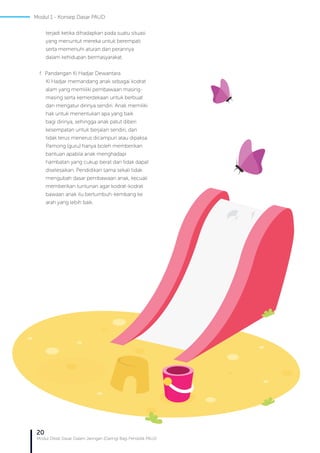 20
Modul Diklat Dasar Dalam Jaringan (Daring) Bagi Pendidik PAUD
terjadi ketika dihadapkan pada suatu situasi
yang menuntut mereka untuk berempati
serta memenuhi aturan dan perannya
dalam kehidupan bermasyarakat.
f. Pandangan Ki Hadjar Dewantara
Ki Hadjar memandang anak sebagai kodrat
alam yang memiliki pembawaan masing-
masing serta kemerdekaan untuk berbuat
dan mengatur dirinya sendiri. Anak memiliki
hak untuk menentukan apa yang baik
bagi dirinya, sehingga anak patut diberi
kesempatan untuk berjalan sendiri, dan
tidak terus menerus dicampuri atau dipaksa.
Pamong (guru) hanya boleh memberikan
bantuan apabila anak menghadapi
hambatan yang cukup berat dan tidak dapat
diselesaikan. Pendidikan sama sekali tidak
mengubah dasar pembawaan anak, kecuali
memberikan tuntunan agar kodrat-kodrat
bawaan anak itu bertumbuh-kembang ke
arah yang lebih baik.
Modul 1 - Konsep Dasar PAUD
 