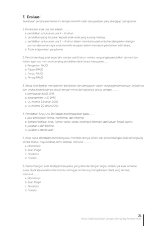 Modul Diklat Dasar Dalam Jaringan (Daring) Bagi Pendidik PAUD
21
F. Evaluasi
Jawabalah pertanyaan berikut ini dengan memilih salah satu jawaban yang dianggap paling benar:
1. Pendidikan anak usia dini adalah.............
a. pendidikan untuk anak usia 4 – 6 tahun
b. pendidikan yang ditujukan kepada anak-anak yang kurang mampu
c. pendidikan untuk anak usia 2 – 4 tahun dalam membantu pertumbuhan dan perkembangan 	 	
jasmani dan rohani agar anak memiliki kesiapan dalam memasuki pendidikan lebih lanjut.
d. Tidak ada jawaban yang benar
2. Pembinaan bagi anak sejak lahir sampai usia 6 tahun melalui rangsangan pendidikan jasmani dan
rohani agar siap memasuki jenjang pendidikan lebih lanjut merupakan…….
a. Pengertian PAUD
b. Tujuan PAUD
c. Fungsi PAUD
d. Prinsip PAUD
3. Setiap anak berhak memperoleh pendidikan dan pengajaran dalam rangka pengembangan pribadinya
dan tingkat kecerdasarnya sesuai dengan minat dan bakatnya, sesuai dengan.............
a. pembukaan UUD 1945
b. amandemen UUD 1945
c. UU nomor 23 tahun 2002
d. UU nomor 20 tahun 2003
4. Pendidikan Anak Usia Dini dapat diselenggarakan pada………
a. jalur pendidikan formal, nonformal, dan informal
b. Taman Penitipan Anak, Taman Kanak-kanak, Kelompok Bermain, dan Satuan PAUD Sejenis
c. jawaban a dan b benar
d. jawaban a dan b salah
5. Anak harus aktif dalam menolong atau mendidik dirinya sendiri dan perkembangan anak berlangsung
secara teratur, maju setahap demi setahap, menurut……………
a. Montessori
b. Jean Piaget
c. Pestalozzi
d. Froebel
6. Perkembangan anak terdapat masa peka, yang ditandai dengan begitu tertariknya anak terhadap
suatu objek atau karakteristik tertentu sehingga cenderung mengabaikan objek yang lainnya,
menurut…………
a. Montessori
b. Jean Piaget
c. Pestalozzi
d. Froebel
 