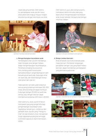 Modul Diklat Dasar Dalam Jaringan (Daring) Bagi Pendidik PAUD
25
cepat ada yang lambat. Oleh karena
itu, pembelajaran anak usia dini harus
disesuaikan baik lingkup maupun tingkat
kesulitannya dengan kelompok usia anak.
c. Mengembangkan kecerdasan anak
Pembelajaran anak usia dini hendaknya
tidak menjejali anak dengan hafalan,
tetapi mengembangkan kecerdasaanya.
Penelitian di bidang neuroscience
(ilmu tentang saraf) menemukan
bahwakecerdasan sangat dipengaruhi oleh
banyaknya sel saraf otak, hubungan antar
sel saraf otak, dan keseimbangan kinerja
otak kanan dan otak kiri.
Pada saat lahir sel otak sudah terbentuk
semua yang jumlahnya mencapai 100-200
miliar, dimana setiap sel dapat membuat
hubungan dengan 20.000 sel saraf otak
lainnya, atau dengan kata lain dapat
membentuk kombinasi 100 miliar x 20.000.
Oleh karena itu, anak usia (0-8 Tahun)
merupakan usia yang sangat kritis bagi
pengembangan kecerdasan anak.
Sayangnya, banyak guru, orang tua, dan
pendidik anak usia dini yang “mengunci
mati” sel otak tersebut untuk menjalankan
fungsi kapasitasnya yang tak terhingga
(unlimited capacity to learn) (Semiawan,
2004).
Oleh karena itu guru dan orang tua perlu
memahami teknik stimulasi otak yang
tepat untuk mengembangkan kecerdasan
anak, bukan sekedar menjejali anak dengan
informasi hafalan.
d. Belajar melalui bermain
Anak di bawah usia 6 tahun berada pada
masa bermain. Pemberian rangsangan
pendidikan dengan cara yang tepat melalui
bermain, dapat memberikan pembelajaran
yang bermakna pada anak.
Gambar 5 Gambar anak bermain balok Gambar 6. Stimulasi kecerdasan anak sejak dini
Gambar 7. Anak Bermain air Gambar 8. Anak berlatih Motorik
Gambar 8. Main masak-masakan Gambar 10. Menyusun Balok
 