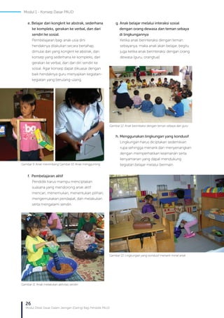 26
Modul Diklat Dasar Dalam Jaringan (Daring) Bagi Pendidik PAUD
g. Anak belajar melalui interaksi sosial
dengan orang dewasa dan teman sebaya 	 	
di lingkungannya
Ketika anak berinteraksi dengan teman
sebayanya, maka anak akan belajar, begitu
juga ketika anak berinteraksi dengan orang
dewasa (guru, orangtua)
h. Menggunakan lingkungan yang kondusif
Lingkungan harus diciptakan sedemikian
rupa sehingga menarik dan menyenangkan
dengan memperhatikan keamanan serta
kenyamanan yang dapat mendukung
kegiatan belajar melalui bermain.
e. Belajar dari kongkrit ke abstrak, sederhana
ke kompleks, gerakan ke verbal, dan dari
sendiri ke sosial.
Pembelajaran bagi anak usia dini
hendaknya dilakukan secara bertahap,
dimulai dari yang kongkrit ke abstrak, dari
konsep yang sederhana ke kompleks, dari
gerakan ke verbal, dan dari diri sendiri ke
sosial. Agar konsep dapat dikuasai dengan
baik hendaknya guru menyajikan kegiatan-
kegiatan yang berulang-ulang.
f. Pembelajaran aktif
Pendidik harus mampu menciptakan
suasana yang mendorong anak aktif
mencari, menemukan, menentukan pilihan,
mengemukakan pendapat, dan melakukan
serta mengalami sendiri.
Gambar 9. Anak menimbang Gambar 10. Anak menggunting
Gambar 11. Anak melakukan aktivitas sendiri
Gambar 12. Anak berinteaksi dengan teman sebaya dan guru
Gambar 13. Lingkungan yang kondusif menarik minat anak
Modul 1 - Konsep Dasar PAUD
 