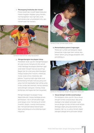 Modul Diklat Dasar Dalam Jaringan (Daring) Bagi Pendidik PAUD
27
k. Memanfaatkan potensi lingkungan
Media dan sumber pembelajaran dapat
berasal dari lingkungan alam sekitar atau
bahan-bahan yang sengaja disiapkan oleh
pendidik/guru.
l. Sesuai dengan kondisi sosial budaya
Pembelajaran anak usia dini harus sesuai
dengan kondisi sosial budaya. Apa yang
dipelajari anak adalah persoalan nyata
sesuai dengan kondisi dimana anak berada.
Berbagai objek yang ada disekitar anak,
kejadian, dan isu-isu yang menarik dapat
diangkat sebagai tema persoalan belajar.
Gambar 15 Anak memakai sepatu sendiri
Gambar 16. Anak bermain dengan menggunakan bahan alam
i. Merangsang kreativitas dan inovasi
Proses kreatif dan inovatif dapat dilakukan
melalui kegiatan-kegiatan yang menarik,
membangkitkan rasa ingin tahu anak,
memotivasi anak untuk berpikir kritis, dan
menemukan hal-hal baru.
j. Mengembangkan kecakapan hidup
Pendidikan anak usia dini mengembangkan
diri anak secara menyeluruh (the whole
child). Berbagai kecakapan dilatihkan agar
anak kelak menjadi manusia seutuhnya.
Bagian dari diri anak yang dikembangkan
meliputi bidang fisik-motorik, intelektual,
moral, sosial, emosi, kreativitas, dan
bahasa. Tujuannya ialah agar kelak anak
berkembang menjadi manusia yang utuh
yang memiliki kepribadian dan akhlak yang
mulia, cerdas dan terampil, mampu bekerja
sama dengan orang lain, mampu hidup
berbangsa, bernegara dan bermasyarakat.
Mengembangkan kecakapan hidup
dapat dilakukan melalui berbagai proses
pembiasaan. Hal ini dimaksudkan agar
anak belajar untuk menolong diri sendiri
(mandiri), disiplin, mampu bersosialisasi,
dan memperoleh bekal keterampilan
dasar yang berguna untuk kelangsungan
hidupnya.
Gambar 14. Abak bermain ubleg (tepung kanji)
 