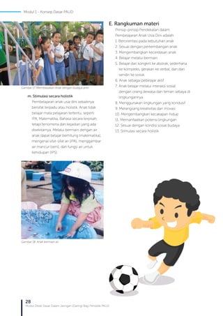 28
Modul Diklat Dasar Dalam Jaringan (Daring) Bagi Pendidik PAUD
m. Stimulasi secara holistik
Pembelajaran anak usia dini sebaiknya
bersifat terpadu atau holistik. Anak tidak
belajar mata pelajaran tertentu, seperti
IPA, Matematika, Bahasa secara terpisah,
tetapi fenomena dan kejadian yang ada
disekitarnya. Melalui bermain dengan air
anak dapat belajar berhitung (matematika),
mengenal sifat-sifat air (IPA), menggambar
air mancur (seni), dan fungsi air untuk
kehidupan (IPS).
Gambar 17. Membiasakan Anak dengan budaya antri
Gambar 18. Anak bermain air
E. Rangkuman materi
Prinsip-prinsip Pendekatan dalam
Pembelajaran Anak Usia Dini adalah:
1. Berorientasi pada kebutuhan anak
2. Sesuai dengan perkembangan anak
3. Mengembangkan kecerdasan anak
4. Belajar melalui bermain
5. Belajar dari kongkrit ke abstrak, sederhana 	 	
ke kompleks, gerakan ke verbal, dan dari 	 	
sendiri ke sosial.
6. Anak sebagai pebelajar aktif
7. Anak belajar melalui interaksi sosial 	
dengan orang dewasa dan teman sebaya di 	
lingkungannya
8. Menggunakan lingkungan yang kondusif
9. Merangsang kreativitas dan inovasi
10. Mengembangkan kecakapan hidup
11. Memanfaatkan potensi lingkungan
12. Sesuai dengan kondisi sosial budaya
13. Stimulasi secara holistik
Modul 1 - Konsep Dasar PAUD
 