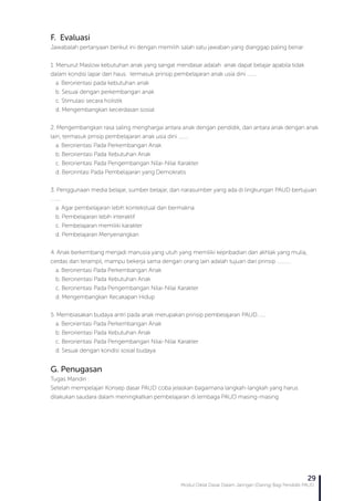 Modul Diklat Dasar Dalam Jaringan (Daring) Bagi Pendidik PAUD
29
F. Evaluasi
Jawabalah pertanyaan berikut ini dengan memilih salah satu jawaban yang dianggap paling benar:
1. Menurut Maslow kebutuhan anak yang sangat mendasar adalah anak dapat belajar apabila tidak
dalam kondisi lapar dan haus. termasuk prinsip pembelajaran anak usia dini ……..
a. Berorientasi pada kebutuhan anak
b. Sesuai dengan perkembangan anak
c. Stimulasi secara holistik
d. Mengembangkan kecerdasan sosial
2. Mengembangkan rasa saling menghargai antara anak dengan pendidik, dan antara anak dengan anak
lain, termasuk prnsip pembelajaran anak usia dini ……..
a. Berorientasi Pada Perkembangan Anak
b. Berorientasi Pada Kebutuhan Anak
c. Berorientasi Pada Pengembangan Nilai-Nilai Karakter
d. Berorintasi Pada Pembelajaran yang Demokratis
3. Penggunaan media belajar, sumber belajar, dan narasumber yang ada di lingkungan PAUD bertujuan
……..
a. Agar pembelajaran lebih kontekstual dan bermakna
b. Pembelajaran lebih interaktif
c. Pembelajaran memiliki karakter
d. Pembelajaran Menyenangkan
4. Anak berkembang menjadi manusia yang utuh yang memiliki kepribadian dan akhlak yang mulia,
cerdas dan terampil, mampu bekerja sama dengan orang lain adalah tujuan dari prinsip ………..
a. Berorientasi Pada Perkembangan Anak
b. Berorientasi Pada Kebutuhan Anak
c. Berorientasi Pada Pengembangan Nilai-Nilai Karakter
d. Mengembangkan Kecakapan Hidup
5. Membiasakan budaya antri pada anak merupakan prinsip pembelajaran PAUD…….
a. Berorientasi Pada Perkembangan Anak
b. Berorientasi Pada Kebutuhan Anak
c. Berorientasi Pada Pengembangan Nilai-Nilai Karakter
d. Sesuai dengan kondisi sosial budaya
G. Penugasan
Tugas Mandiri :
Setelah mempelajari Konsep dasar PAUD coba jelaskan bagaimana langkah-langkah yang harus
dilakukan saudara dalam meningkatkan pembelajaran di lembaga PAUD masing-masing
 