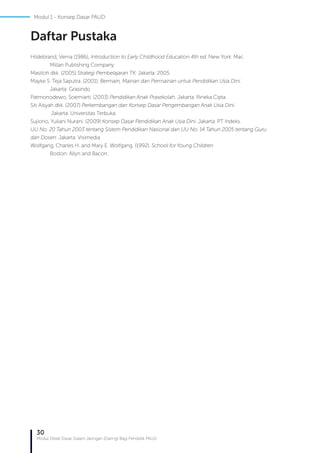 30
Modul Diklat Dasar Dalam Jaringan (Daring) Bagi Pendidik PAUD
Hildebrand, Verna (1986), Introduction to Early Childhood Education 4th ed. New York: Mac
	 Millan Publishing Company
Masitoh dkk. (2005) Strategi Pembelajaran TK. Jakarta: 2005.
Mayke S. Teja Saputra. (2001). Bermain, Mainan dan Permainan untuk Pendidikan Usia Dini.
	 Jakarta: Grasindo
Patmonodewo, Soemiarti. (2003) Pendidikan Anak Prasekolah. Jakarta: Rineka Cipta.
Siti Aisyah dkk. (2007) Perkembangan dan Konsep Dasar Pengembangan Anak Usia Dini.
	 Jakarta: Universitas Terbuka.
Sujiono, Yuliani Nurani. (2009) Konsep Dasar Pendidikan Anak Usia Dini. Jakarta: PT Indeks.
UU No. 20 Tahun 2003 tentang Sistem Pendidikan Nasional dan UU No. 14 Tahun 2005 tentang Guru
dan Dosen. Jakarta: Visimedia
Wolfgang, Charles H. and Mary E. Wolfgang. (1992). School for Young Children.
	 Boston: Allyn and Bacon.
Daftar Pustaka
Modul 1 - Konsep Dasar PAUD
 