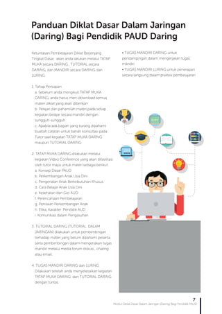 Modul Diklat Dasar Dalam Jaringan (Daring) Bagi Pendidik PAUD
7
Ketuntasan Pembelajaran Diklat Berjenjang
Tingkat Dasar, akan anda lakukan melalui TATAP
MUKA secara DARING , TUTORIAL secara
DARING, dan MANDIRI secara DARING dan
LURING
1. Tahap Persiapan
a. Sebelum anda mengikuti TATAP MUKA
DARING, anda harus men-download semua
materi diklat yang akan diberikan
b. Pelajari dan pahamilah materi pada setiap
kegiatan belajar secara mandiri dengan
sungguh-sungguh.
c. Apabila ada bagian yang kurang dipahami
buatlah catatan untuk bahan konsultasi pada
Tutor saat kegiatan TATAP MUKA DARING
maupun TUTORIAL DARING
2. TATAP MUKA DARING dilakukan melalui
kegiatan Video Conference yang akan difasilitasi
oleh tutor maya untuk materi sebagai berikut:
a. Konsep Dasar PAUD
b. Perkembangan Anak Usia Dini
c. Pengenalan Anak Berkebutuhan Khusus
d. Cara Belajar Anak Usia Dini
e. Kesehatan dan Gizi AUD
f. Perencanaan Pembelajaran
g. Penilaian Perkembangan Anak
h. Etika, Karakter Pendidik AUD
i. Komunikasi dalam Pengasuhan
3. TUTORIAL DARING (TUTORIAL DALAM
JARINGAN) dilakukan untuk pembimbingan
terhadap materi yang belum dipahami peserta,
serta pembimbingan dalam mengerjakan tugas
mandiri melalui media forum diskusi , chating
atau email.
4. TUGAS MANDIRI DARING dan LURING
Dilakukan setelah anda menyelesaikan kegiatan
TATAP MUKA DARING dan TUTORIAL DARING
dengan tuntas.
• TUGAS MANDIRI DARING untuk
pendampingan dalam mengerjakan tugas
mandiri
• TUGAS MANDIRI LURING untuk penerapan
secara langsung dalam praktek pembelajaran
Panduan Diklat Dasar Dalam Jaringan
(Daring) Bagi Pendidik PAUD Daring
 