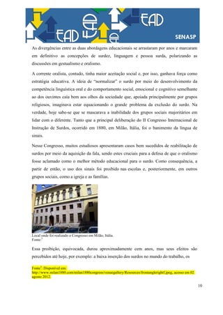10
As divergências entre as duas abordagens educacionais se arrastaram por anos e marcaram
em definitivo as concepções de surdez, linguagem e pessoa surda, polarizando as
discussões em gestualismo e oralismo.
A corrente oralista, contudo, tinha maior aceitação social e, por isso, ganhava força como
estratégia educativa. A ideia de “normalizar” o surdo por meio do desenvolvimento da
competência linguística oral e do comportamento social, emocional e cognitivo semelhante
ao dos ouvintes caía bem aos olhos da sociedade que, apoiada principalmente por grupos
religiosos, imaginava estar equacionando o grande problema da exclusão do surdo. Na
verdade, hoje sabe-se que se mascarava a inabilidade dos grupos sociais majoritários em
lidar com o diferente. Tanto que a principal deliberação do II Congresso Internacional de
Instrução de Surdos, ocorrido em 1880, em Milão, Itália, foi o banimento da língua de
sinais.
Nesse Congresso, muitos estudiosos apresentaram casos bem sucedidos de reabilitação de
surdos por meio da aquisição da fala, sendo estes cruciais para a defesa de que o oralismo
fosse aclamado como o melhor método educacional para o surdo. Como consequência, a
partir de então, o uso dos sinais foi proibido nas escolas e, posteriormente, em outros
grupos sociais, como a igreja e as famílias.
Local onde foi realizado o Congresso em Milão, Itália.
Fonte:5
Essa proibição, equivocada, durou aproximadamente cem anos, mas seus efeitos são
percebidos até hoje, por exemplo: a baixa inserção dos surdos no mundo do trabalho, os
Fonte5
: Disponível em:
http://www.milan1880.com/milan1880congress/venuegallery/Resources/frontanglerightf.jpeg, acesso em 02
agosto 2012.
 
