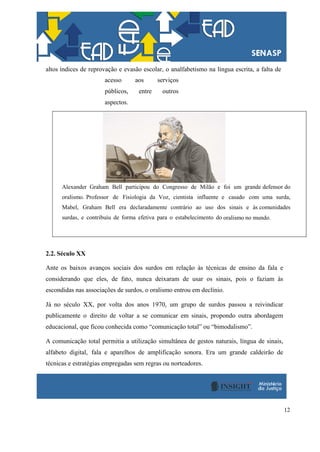 12
altos índices de reprovação e evasão escolar, o analfabetismo na língua escrita, a falta de
acesso aos serviços
públicos, entre outros
aspectos.
Alexander Graham Bell participou do Congresso de Milão e foi um grande defensor do
oralismo. Professor de Fisiologia da Voz, cientista influente e casado com uma surda,
Mabel, Graham Bell era declaradamente contrário ao uso dos sinais e às comunidades
surdas, e contribuiu de forma efetiva para o estabelecimento do oralismo no mundo.
2.2. Século XX
Ante os baixos avanços sociais dos surdos em relação às técnicas de ensino da fala e
considerando que eles, de fato, nunca deixaram de usar os sinais, pois o faziam às
escondidas nas associações de surdos, o oralismo entrou em declínio.
Já no século XX, por volta dos anos 1970, um grupo de surdos passou a reivindicar
publicamente o direito de voltar a se comunicar em sinais, propondo outra abordagem
educacional, que ficou conhecida como “comunicação total” ou “bimodalismo”.
A comunicação total permitia a utilização simultânea de gestos naturais, língua de sinais,
alfabeto digital, fala e aparelhos de amplificação sonora. Era um grande caldeirão de
técnicas e estratégias empregadas sem regras ou norteadores.
 