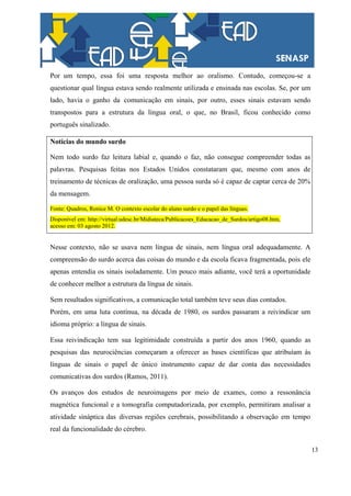 13
Por um tempo, essa foi uma resposta melhor ao oralismo. Contudo, começou-se a
questionar qual língua estava sendo realmente utilizada e ensinada nas escolas. Se, por um
lado, havia o ganho da comunicação em sinais, por outro, esses sinais estavam sendo
transpostos para a estrutura da língua oral, o que, no Brasil, ficou conhecido como
português sinalizado.
Notícias do mundo surdo
Nem todo surdo faz leitura labial e, quando o faz, não consegue compreender todas as
palavras. Pesquisas feitas nos Estados Unidos constataram que, mesmo com anos de
treinamento de técnicas de oralização, uma pessoa surda só é capaz de captar cerca de 20%
da mensagem.
Fonte: Quadros, Ronice M. O contexto escolar do aluno surdo e o papel das línguas.
Disponível em: http://virtual.udesc.br/Midiateca/Publicacoes_Educacao_de_Surdos/artigo08.htm,
acesso em: 03 agosto 2012.
Nesse contexto, não se usava nem língua de sinais, nem língua oral adequadamente. A
compreensão do surdo acerca das coisas do mundo e da escola ficava fragmentada, pois ele
apenas entendia os sinais isoladamente. Um pouco mais adiante, você terá a oportunidade
de conhecer melhor a estrutura da língua de sinais.
Sem resultados significativos, a comunicação total também teve seus dias contados.
Porém, em uma luta contínua, na década de 1980, os surdos passaram a reivindicar um
idioma próprio: a língua de sinais.
Essa reivindicação tem sua legitimidade construída a partir dos anos 1960, quando as
pesquisas das neurociências começaram a oferecer as bases científicas que atribuíam às
línguas de sinais o papel de único instrumento capaz de dar conta das necessidades
comunicativas dos surdos (Ramos, 2011).
Os avanços dos estudos de neuroimagens por meio de exames, como a ressonância
magnética funcional e a tomografia computadorizada, por exemplo, permitiram analisar a
atividade sináptica das diversas regiões cerebrais, possibilitando a observação em tempo
real da funcionalidade do cérebro.
 