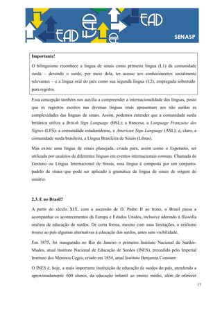 17
Importante!
O bilinguismo reconhece a língua de sinais como primeira língua (L1) da comunidade
surda – devendo o surdo, por meio dela, ter acesso aos conhecimentos socialmente
relevantes – e a língua oral do país como sua segunda língua (L2), empregada sobretudo
para registro.
Essa concepção também nos auxilia a compreender a internacionalidade das línguas, posto
que os registros escritos nas diversas línguas orais apresentam aos não surdos as
complexidades das línguas de sinais. Assim, podemos entender que a comunidade surda
britânica utiliza a British Sign Language (BSL); a francesa, a Language Française des
Signes (LFS); a comunidade estadunidense, a American Sign Language (ASL); e, claro, a
comunidade surda brasileira, a Língua Brasileira de Sinais (Libras).
Mas existe uma língua de sinais planejada, criada para, assim como o Esperanto, ser
utilizada por usuários de diferentes línguas em eventos internacionais comuns. Chamada de
Gestuno ou Língua Internacional de Sinais, essa língua é composta por um conjunto-
padrão de sinais que pode ser aplicado à gramática da língua de sinais de origem do
usuário.
2.3. E no Brasil?
A partir do século XIX, com a ascensão de D. Pedro II ao trono, o Brasil passa a
acompanhar os acontecimentos da Europa e Estados Unidos, inclusive aderindo à filosofia
oralista de educação de surdos. De certa forma, mesmo com suas limitações, o oralismo
trouxe ao país algumas alternativas à educação dos surdos, antes sem visibilidade.
Em 1875, foi inaugurado no Rio de Janeiro o primeiro Instituto Nacional de Surdos-
Mudos, atual Instituto Nacional de Educação de Surdos (INES), precedido pelo Imperial
Instituto dos Meninos Cegos, criado em 1854, atual Instituto Benjamin Constant.
O INES é, hoje, a mais importante instituição de educação de surdos do país, atendendo a
aproximadamente 600 alunos, da educação infantil ao ensino médio, além de oferecer
 