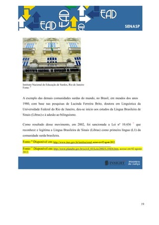 19
Instituto Nacional de Educação de Surdos, Rio de Janeiro
Fonte: 6
A exemplo das demais comunidades surdas do mundo, no Brasil, em meados dos anos
1980, com base nas pesquisas de Lucinda Ferreira Brito, doutora em Linguística da
Universidade Federal do Rio de Janeiro, deu-se início aos estudos da Língua Brasileira de
Sinais (Libras) e à adesão ao bilinguismo.
Como resultado desse movimento, em 2002, foi sancionada a Lei nº 10.436 7
que
reconhece e legitima a Língua Brasileira de Sinais (Libras) como primeira língua (L1) da
comunidade surda brasileira.
Fonte: 6
Disponível em:http://www.ines.gov.br/institucional,acessoem02agosto2012.
Fonte:7
Disponível em:http://www.planalto.gov.br/ccivil_03/Leis/2002/L10436.htm, acesso em 02 agosto
2012.
 