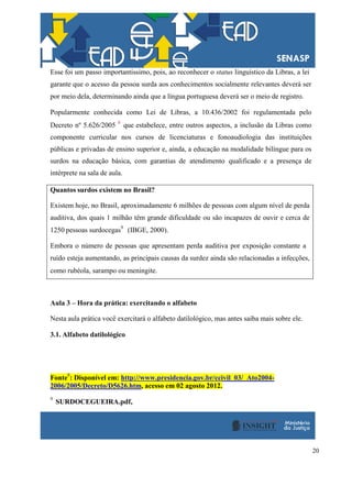 20
Esse foi um passo importantíssimo, pois, ao reconhecer o status linguístico da Libras, a lei
garante que o acesso da pessoa surda aos conhecimentos socialmente relevantes deverá ser
por meio dela, determinando ainda que a língua portuguesa deverá ser o meio de registro.
Popularmente conhecida como Lei de Libras, a 10.436/2002 foi regulamentada pelo
Decreto nº 5.626/2005 8
que estabelece, entre outros aspectos, a inclusão da Libras como
componente curricular nos cursos de licenciaturas e fonoaudiologia das instituições
públicas e privadas de ensino superior e, ainda, a educação na modalidade bilíngue para os
surdos na educação básica, com garantias de atendimento qualificado e a presença de
intérprete na sala de aula.
Quantos surdos existem no Brasil?
Existem hoje, no Brasil, aproximadamente 6 milhões de pessoas com algum nível de perda
auditiva, dos quais 1 milhão têm grande dificuldade ou são incapazes de ouvir e cerca de
1250 pessoas surdocegas9
(IBGE, 2000).
Embora o número de pessoas que apresentam perda auditiva por exposição constante a
ruído esteja aumentando, as principais causas da surdez ainda são relacionadas a infecções,
como rubéola, sarampo ou meningite.
Aula 3 – Hora da prática: exercitando o alfabeto
Nesta aula prática você exercitará o alfabeto datilológico, mas antes saiba mais sobre ele.
3.1. Alfabeto datilológico
Fonte
8
: Disponível em: http://www.presidencia.gov.br/ccivil_03/_Ato2004-
2006/2005/Decreto/D5626.htm, acesso em 02 agosto 2012.
9
SURDOCEGUEIRA.pdf,
 