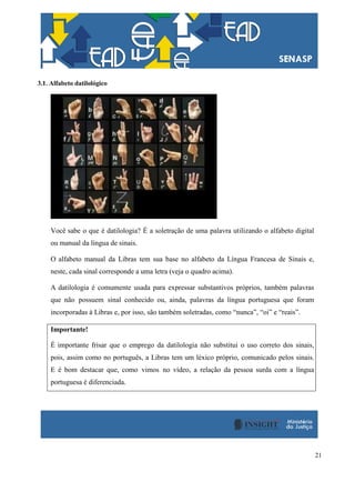 21
3.1. Alfabeto datilológico
Você sabe o que é datilologia? É a soletração de uma palavra utilizando o alfabeto digital
ou manual da língua de sinais.
O alfabeto manual da Libras tem sua base no alfabeto da Língua Francesa de Sinais e,
neste, cada sinal corresponde a uma letra (veja o quadro acima).
A datilologia é comumente usada para expressar substantivos próprios, também palavras
que não possuem sinal conhecido ou, ainda, palavras da língua portuguesa que foram
incorporadas à Libras e, por isso, são também soletradas, como “nunca”, “oi” e “reais”.
Importante!
É importante frisar que o emprego da datilologia não substitui o uso correto dos sinais,
pois, assim como no português, a Libras tem um léxico próprio, comunicado pelos sinais.
E é bom destacar que, como vimos no vídeo, a relação da pessoa surda com a língua
portuguesa é diferenciada.
 