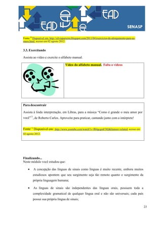 23
Fonte:10
Disponível em: http://silviaparreira.blogspot.com/2011/04/exercicios-de-alongamento-para-as-
maos.html, acesso em 02 agosto 2012.
3.3. Exercitando
Assista ao vídeo e exercite o alfabeto manual.
Vídeo do alfabeto manual. Falta o videos
Para descontrair
Assista à linda interpretação, em Libras, para a música “Como é grande o meu amor por
você”11
, de Roberto Carlos. Aproveite para praticar, cantando junto com a intérprete!
Fonte: 11
Disponível em: http://www.youtube.com/watch?v=fR4gcgmF3lQ&feature=related, acesso em
02 agosto 2012.
Finalizando...
Neste módulo você estudou que:
A concepção das línguas de sinais como línguas é muito recente, embora muitos
estudiosos apontem que seu surgimento seja tão remoto quanto o surgimento da
própria linguagem humana;
As línguas de sinais são independentes das línguas orais, possuem toda a
complexidade gramatical de qualquer língua oral e não são universais; cada país
possui sua própria língua de sinais;
 