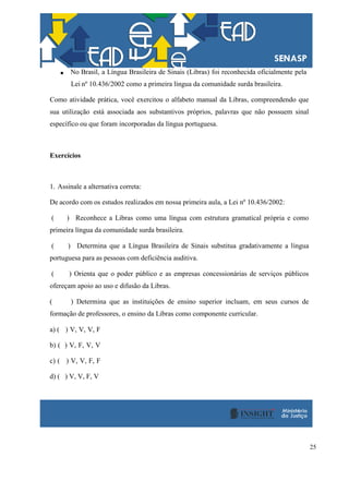 25
No Brasil, a Língua Brasileira de Sinais (Libras) foi reconhecida oficialmente pela
Lei nº 10.436/2002 como a primeira língua da comunidade surda brasileira.
Como atividade prática, você exercitou o alfabeto manual da Libras, compreendendo que
sua utilização está associada aos substantivos próprios, palavras que não possuem sinal
específico ou que foram incorporadas da língua portuguesa.
Exercícios
1. Assinale a alternativa correta:
De acordo com os estudos realizados em nossa primeira aula, a Lei nº 10.436/2002:
( ) Reconhece a Libras como uma língua com estrutura gramatical própria e como
primeira língua da comunidade surda brasileira.
( ) Determina que a Língua Brasileira de Sinais substitua gradativamente a língua
portuguesa para as pessoas com deficiência auditiva.
( ) Orienta que o poder público e as empresas concessionárias de serviços públicos
ofereçam apoio ao uso e difusão da Libras.
( ) Determina que as instituições de ensino superior incluam, em seus cursos de
formação de professores, o ensino da Libras como componente curricular.
a) ( ) V, V, V, F
b) ( ) V, F, V, V
c) ( ) V, V, F, F
d) ( ) V, V, F, V
 